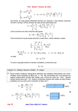 Prof. Romero Tavares da Silva

                            TQ − TF
                 Ρ1 = k 1 A
                               2L                            k + k 2   TQ − TF 
                                       ⇒ ΡA = Ρ1 + Ρ2 =  1            A
                                                                                  
                                                                                   
                            TQ − TF                          2            L    
                Ρ2 = k 2 A
                               2L
    No arranjo b duas placas diferentes formam um conjunto, e dois desses conjuntos
    formam o arranjo. O fluxo através de cada arranjo será dados por:
                                     T − TF        k k  T − TF 
                              Ρ1 = A Q        = A  1 2  Q
                                                   k + k             
                                                                        
                                      L    L       1     2     L     
                                        +
                                     k1 k 2
    Como os fluxos nos dois conjuntos são iguais:
                                               k k  T − TF 
                                 ΡB = 2Ρ1 = A  2 1 2  Q
                                               k + k             
                                                                    
                                               1      2      L   
    Para encontrar em qual arranjo teremos o maior fluxo, vamos calcular a razão:

                                             k1 + k 2 
                                                      
                                      ΡA     2  = (k 1 + k 2 )
                                                                   2

                                         =
                                      ΡB  k 1k 2        4k 1 k 2
                                           2
                                            k +k      
                                            1        2 

                (k1 + k 2 )2
                               〉1 ⇒   k 12 + k 2 + 2k 1k 2 〉 4k 1k 2
                                               2
                                                                        ⇒    k 1 + k 2 − 2k 1k 2 〉 0
                                                                               2     2

                  4k 1k 2
    ou seja:
                                                 (k 1 − k 2 )2 〉 0
    E como a equação anterior é sempre verdadeira, concluímos que:

                                                       ΡA > ΡB

Capítulo 19 - Halliday, Resnick e Walker - 4a. edição

61 Duas hastes metálicas retangulares idênticas são soldadas extremidade com extre-
   midade, como mostrado na figura (a) , e 10J são conduzidos (em um processo em
   regime estacionário) através das hastes sob a forma de calor em 2min . Quanto
   tempo levaria para que 10J fossem conduzidos através das hastes se elas fossem
   soldadas uma na outra como mostrado na figura (b) ?
                                                                                 A
                 dQ    A (TQ − TF )
             Ρ=      =                         00C                         1000C
                  dt    L2 L1
                            +
                        k 2 k1
                                                                                                       B
             A (TQ − TF )        kk       TQ − TF   
      ΡA =                =    A 1 2
                                k +k     
                                                     
                                                                      00C                   1000C
                L    L           1           L      
                  +                   2
              k 2 k1


Cap 19                          www.fisica.ufpb.br/~romero                                             29
 
