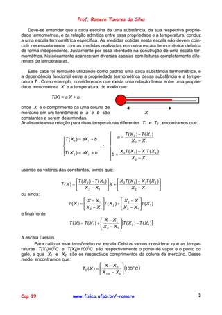 Prof. Romero Tavares da Silva

    Deve-se entender que a cada escolha de uma substância, da sua respectiva proprie-
dade termométrica, e da relação admitida entre essa propriedade e a temperatura, conduz
a uma escala termométrica específica. As medidas obtidas nesta escala não devem coin-
cidir necessariamente com as medidas realizadas em outra escala termométrica definida
de forma independente. Justamente por essa liberdade na construção de uma escala ter-
mométrica, historicamente apareceram diversas escalas com leituras completamente dife-
rentes de temperaturas.

    Esse caos foi removido utilizando como padrão uma dada substância termométrica, e
a dependência funcional entre a propriedade termométrica dessa substância e a tempe-
ratura T . Como exemplo, consideremos que exista uma relação linear entre uma proprie-
dade termométrica X e a temperatura, de modo que:

               T(X) = a X + b

onde X é o comprimento da uma coluna de
mercúrio em um termômetro e a e b são                      X
constantes a serem determindas.
Analisando essa relação para duas temperaturas diferentes T1 e T2 , encontramos que:

                                                   T ( X 2 ) − T ( X1 )
                    T ( X 1 ) = aX 1 + b    a=        X 2 − X1
                                           
                                         ∴ 
                    T ( X ) = aX + b           X 2T ( X 1 ) − X 1T ( X 2 )
                         2         2
                                            b =
                                                        X 2 − X1

usando os valores das constantes, temos que:

                          T ( X 2 ) − T ( X 1 )      X 2T ( X 1 ) − X 1T ( X 2 ) 
                   T(X) =                       X +                              
                              X 2 − X1                      X 2 − X1             
ou ainda:
                               X − X1                X2 − X 
                       T(X) =           T ( X 2 ) +           T ( X 1 )
                               X 2 − X1              X 2 − X1 
e finalmente
                                             X − X1 
                                             X − X  [T ( X 2 ) − T ( X 1 )]
                        T ( X ) = T ( X1) +          
                                             2     1 


A escala Celsius
       Para calibrar este termômetro na escala Celsius vamos considerar que as tempe-
raturas T(X1)=00C e T(X2)=1000C são respectivamente o ponto de vapor e o ponto do
gelo, e que X1 e X2 são os respectivos comprimentos da coluna de mercúrio. Desse
modo, encontramos que:
                                           X − X0 
                               TC ( X ) =                  (0
                                                         100 C
                                            X 100 − X 0 
                                                                      )
                                          




Cap 19                    www.fisica.ufpb.br/~romero                                    3
 