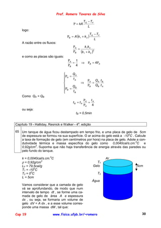 Prof. Romero Tavares da Silva

                                                    TQ − TF
                                          Ρ = kA
                                                       L
    logo:
                                                           TQ − TF
                                     ΡB = A (k 1 + k 2 )
                                                              L
    A razão entre os fluxos:
                                          ΡA     k 1k 2
                                             =
                                          ΡB (k 1 + k 2 )2
    e como as placas são iguais:
                                      ΡA 1
                                        =        ⇒     ΡB = 4ΡA
                                      ΡB 4

                                        QA
                                   ΡA = t
                                          A           ΡA Q A t B
                                               ⇒        =
                                        QB            ΡB QB t A
                                   ΡB =
                                        tB
    Como QA = QB
                                                    ΡA t A
                                         tB = t A      =
                                                    ΡA   4
    ou seja:
                                            tB = 0,5min


Capítulo 19 - Halliday, Resnick e Walker - 4a. edição

65 Um tanque de água ficou destampado em tempo frio, e uma placa de gelo de 5cm
   de espessura se formou na sua superfície. O ar acima do gelo está a -100C . Calcule
   a taxa de formação de gelo (em centímetros por hora) na placa de gelo. Adote a con-
   dutividade térmica e massa específica do gelo como 0,0040cal/s.cm.0C e
   0,92g/cm3. Suponha que não haja transferência de energia através das paredes ou
   pelo fundo do tanque.

    k = 0,0040cal/s.cm.0C                                              Ar
    ρ = 0,92g/cm3                                              T1
    LF = 79,5cal/g                                           Gelo               5cm
    T1 = -100C
    T2 = 00C                                                      T2
    L = 5cm
                                                            Água
    Vamos considerar que a camada de gelo
    vá se aprofundando, de modo que num
    intervalo de tempo dt , se forme uma ca-
    mada de gelo de área A e espessura
    dx , ou seja, se formaria um volume de
    gelo dV = A dx , e a esse volume corres-
    ponde uma massa dM , tal que:

Cap 19                    www.fisica.ufpb.br/~romero                               30
 