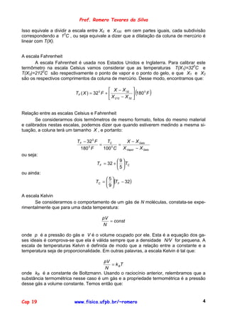 Prof. Romero Tavares da Silva

Isso equivale a dividir a escala entre X0 e X100 em cem partes iguais, cada subdivisão
correspondendo a 10C , ou seja equivale a dizer que a dilatação da coluna de mercúrio é
linear com T(X).


A escala Fahrenheit
      A escala Fahrenheit é usada nos Estados Unidos e Inglaterra. Para calibrar este
termômetro na escala Celsius vamos considerar que as temperaturas T(X1)=320C e
T(X2)=2120C são respectivamente o ponto de vapor e o ponto do gelo, e que X1 e X2
são os respectivos comprimentos da coluna de mercúrio. Desse modo, encontramos que:

                                              X − X 32 
                         TF ( X ) = 32 0 F +              (     0
                                                             180 F   )
                                              X 212 − X 32 


Relação entre as escalas Celsius e Fahrenheit
       Se considerarmos dois termômetros de mesmo formato, feitos do mesmo material
e calibrados nestas escalas, podemos dizer que quando estiverem medindo a mesma si-
tuação, a coluna terá um tamanho X , e portanto:

                          TF − 32 0 F     TC    X − X Gelo
                                      =       =
                           180 F0
                                        100 C X Vapor − X Gelo
                                            0


ou seja:
                                               9
                                     TF = 32 +   TC
                                               5
ou ainda:
                                         5
                                    TC =  (TF − 32)
                                         9

A escala Kelvin
      Se considerarmos o comportamento de um gás de N moléculas, constata-se expe-
rimentalmente que para uma dada temperatura:

                                        pV
                                           = const
                                        N

onde p é a pressão do gás e V é o volume ocupado por ele. Esta é a equação dos ga-
ses ideais é comprova-se que ela é válida sempre que a densidade N/V for pequena. A
escala de temperaturas Kelvin é definida de modo que a relação entre a constante e a
temperatura seja de proporcionalidade. Em outras palavras, a escala Kelvin é tal que:

                                      pV
                                         = k BT
                                      N
onde kB é a constante de Boltzmann. Usando o raciocínio anterior, relembramos que a
substância termométrica nesse caso é um gás e a propriedade termométrica é a pressão
desse gás a volume constante. Temos então que:


Cap 19                   www.fisica.ufpb.br/~romero                                  4
 