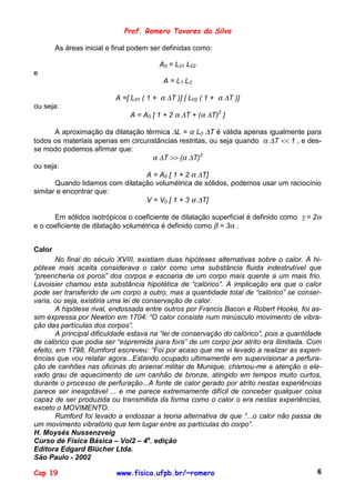 Prof. Romero Tavares da Silva

        As áreas inicial e final podem ser definidas como:

                                         A0 = L01 L02
e
                                           A = L1 L2

                           A =[ L01 ( 1 + α ∆T )] [ L02 ( 1 + α ∆T )]
ou seja:
                               A = A0 [ 1 + 2 α ∆T + (α ∆T)2 ]

       A aproximação da dilatação térmica ∆L = α L0 ∆T é válida apenas igualmente para
todos os materiais apenas em circunstâncias restritas, ou seja quando α ∆T << 1 , e des-
se modo podemos afirmar que:
                                    α ∆T >> (α ∆T)2
ou seja:
                                  A = A0 [ 1 + 2 α ∆T]
       Quando lidamos com dilatação volumétrica de sólidos, podemos usar um raciocínio
similar e encontrar que:
                                  V = V0 [ 1 + 3 α ∆T]

      Em sólidos isotrópicos o coeficiente de dilatação superficial é definido como γ = 2α
e o coeficiente de dilatação volumétrica é definido como β = 3α .


Calor
        No final do século XVIII, existiam duas hipóteses alternativas sobre o calor. A hi-
pótese mais aceita considerava o calor como uma substância fluida indestrutível que
“preencheria os poros” dos corpos e escoaria de um corpo mais quente a um mais frio.
Lavoisier chamou esta substância hipotética de “calórico”. A implicação era que o calor
pode ser transferido de um corpo a outro, mas a quantidade total de “calórico” se conser-
varia, ou seja, existiria uma lei de conservação de calor.
        A hipótese rival, endossada entre outros por Francis Bacon e Robert Hooke, foi as-
sim expressa por Newton em 1704: “O calor consiste num minúsculo movimento de vibra-
ção das partículas dos corpos”.
        A principal dificuldade estava na “lei de conservação do calórico”, pois a quantidade
de calórico que podia ser “espremida para fora” de um corpo por atrito era ilimitada. Com
efeito, em 1798, Rumford escreveu: “Foi por acaso que me vi levado a realizar as experi-
ências que vou relatar agora...Estando ocupado ultimamente em supervisionar a perfura-
ção de canhões nas oficinas do arsenal militar de Munique, chamou-me a atenção o ele-
vado grau de aquecimento de um canhão de bronze, atingido em tempos muito curtos,
durante o processo de perfuração...A fonte de calor gerado por atrito nestas experiências
parece ser inesgotável ... e me parece extremamente difícil de conceber qualquer coisa
capaz de ser produzida ou transmitida da forma como o calor o era nestas experiências,
exceto o MOVIMENTO.
        Rumford foi levado a endossar a teoria alternativa de que “...o calor não passa de
um movimento vibratório que tem lugar entre as partículas do corpo”.
H. Moysés Nussenzveig
Curso de Física Básica – Vol2 – 4a. edição
Editora Edgard Blücher Ltda.
São Paulo - 2002

Cap 19                     www.fisica.ufpb.br/~romero                                      6
 