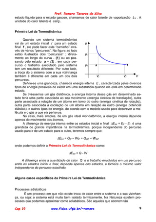 Prof. Romero Tavares da Silva
estado líquido para o estado gasoso, chamamos de calor latente de vaporização LV . A
unidade do calor latente é cal/g .


Primeira Lei da Termodinâmica

      Quando um sistema termodinâmico
vai de um estado inicial i para um estado          p
final f , ele pode fazer este “caminho” atra-
vés de vários “percursos”. Na figura ao lado
estão ilustrados dois “percursos” ; direta-        pi         i
mente ao longo da curva - (1) ou ao pas-
sando pelo estado a – (2) . em cada per-
curso o trabalho executado pelo sistema            pf     a                       f
tem um resultado diferente. Por outro lado,
a troca do o sistema com a sua vizinhança
também é diferente em cada um dos dois                     Vi                  Vf       V
percursos.
      Define-se uma grandeza, chamada energia interna E , caracterizada pelos diversos
tipos de energia possíveis de existir em uma substância quando ela está em determinado
estado.
      Se tivéssemos um gás diatômico, a energia interna desse gás em determinado es-
tado teria uma parte associada ao seu movimento (energia cinética de translação), outra
parte associada a rotação de um átomo em torno do outro (energia cinética de rotação),
outra parte associada à oscilação de um átomo em relação ao outro (energia potencial
elástica), e outros tipos de energia, de acordo com o modelo usado para descrever a mo-
lécula e o gás a que ela pertence.
      No caso, mais simples, de um gás ideal monoatômico, a energia interna depende
apenas do movimento dos átomos.
      A diferença de energia interna entre os estados inicial e final ∆EInt = EF - EI é uma
grandeza de grande importância na termodinâmica, porque independente do percurso
usado para ir de um estado para o outro, teremos sempre que:

                              ∆EInt = QIF – WIF = QIAF – WIAF

onde podemos definir a Primeira Lei da Termodinâmica como:

                                      ∆EInt = Q - W

     A diferença entre a quantidade de calor Q e o trabalho envolvidos em um percurso
entre os estados inicial e final, depende apenas dos estados, e fornece o mesmo valor
independente do percurso escolhido.


Alguns casos específicos da Primeira Lei da Termodinâmica


Processos adiabáticos
      É um processo em que não existe troca de calor entre o sistema e a sua vizinhan-
ça, ou seja: o sistema está muito bem isolado termicamente. Na Natureza existem pro-
cessos que podemos aproximar como adiabáticos. São aqueles que ocorrem tão

Cap 19                    www.fisica.ufpb.br/~romero                                     9
 