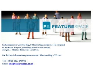 Featurespace is a world leading, UK technology company at the vanguard 
of predictive analytics, pioneering the next level of data 
analysis… Adaptive Behavioural Analytics.
For further information please contact Martina King, CEO on:
Tel: +44 (0) 1223 345940
Email: info@featurespace.co.uk
 