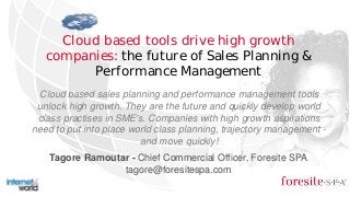 Cloud based tools drive high growth
companies: the future of Sales Planning &
Performance Management
Tagore Ramoutar - Chief Commercial Officer, Foresite SPA
tagore@foresitespa.com
Cloud based sales planning and performance management tools
unlock high growth. They are the future and quickly develop world
class practises in SME's. Companies with high growth aspirations
need to put into place world class planning, trajectory management -
and move quickly!
 