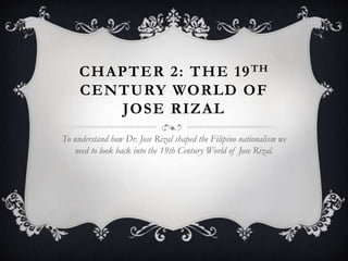 CHAPTER 2: THE 19TH
CENTURY WORLD OF
JOSE RIZAL
To understand how Dr. Jose Rizal shaped the Filipino nationalism we
need to look back into the 19th Century World of Jose Rizal.
 