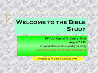 Welcome to the Bible Study 19 th  Sunday in Ordinary Time August 7, 2011 In preparation for this Sunday’s Liturgy In aid of focusing our homilies and sharing Prepared by Fr. Cielo R. Almazan, OFM 
