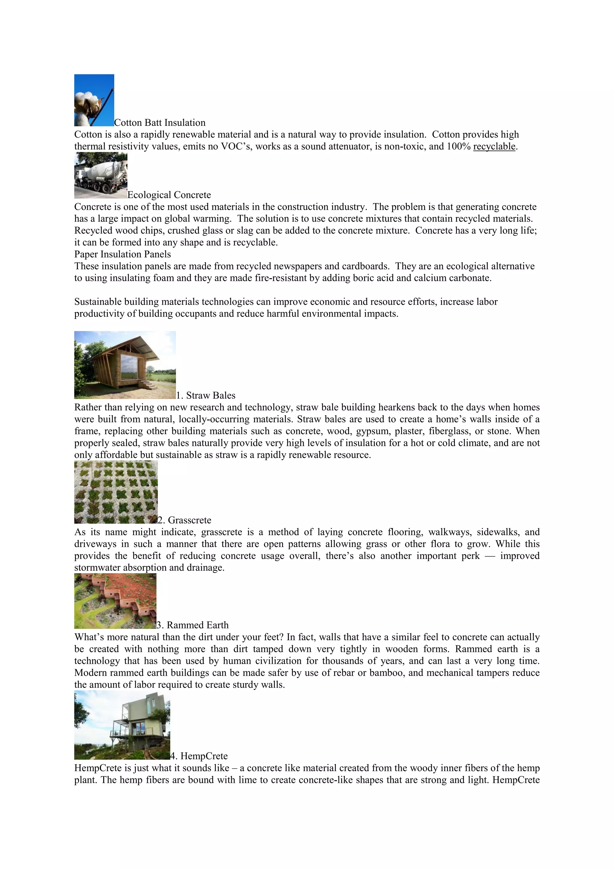 Cotton Batt Insulation
Cotton is also a rapidly renewable material and is a natural way to provide insulation. Cotton provides high
thermal resistivity values, emits no VOC’s, works as a sound attenuator, is non-toxic, and 100% recyclable.
Ecological Concrete
Concrete is one of the most used materials in the construction industry. The problem is that generating concrete
has a large impact on global warming. The solution is to use concrete mixtures that contain recycled materials.
Recycled wood chips, crushed glass or slag can be added to the concrete mixture. Concrete has a very long life;
it can be formed into any shape and is recyclable.
Paper Insulation Panels
These insulation panels are made from recycled newspapers and cardboards. They are an ecological alternative
to using insulating foam and they are made fire-resistant by adding boric acid and calcium carbonate.
Sustainable building materials technologies can improve economic and resource efforts, increase labor
productivity of building occupants and reduce harmful environmental impacts.
1. Straw Bales
Rather than relying on new research and technology, straw bale building hearkens back to the days when homes
were built from natural, locally-occurring materials. Straw bales are used to create a home’s walls inside of a
frame, replacing other building materials such as concrete, wood, gypsum, plaster, fiberglass, or stone. When
properly sealed, straw bales naturally provide very high levels of insulation for a hot or cold climate, and are not
only affordable but sustainable as straw is a rapidly renewable resource.
2. Grasscrete
As its name might indicate, grasscrete is a method of laying concrete flooring, walkways, sidewalks, and
driveways in such a manner that there are open patterns allowing grass or other flora to grow. While this
provides the benefit of reducing concrete usage overall, there’s also another important perk — improved
stormwater absorption and drainage.
3. Rammed Earth
What’s more natural than the dirt under your feet? In fact, walls that have a similar feel to concrete can actually
be created with nothing more than dirt tamped down very tightly in wooden forms. Rammed earth is a
technology that has been used by human civilization for thousands of years, and can last a very long time.
Modern rammed earth buildings can be made safer by use of rebar or bamboo, and mechanical tampers reduce
the amount of labor required to create sturdy walls.
4. HempCrete
HempCrete is just what it sounds like – a concrete like material created from the woody inner fibers of the hemp
plant. The hemp fibers are bound with lime to create concrete-like shapes that are strong and light. HempCrete
 