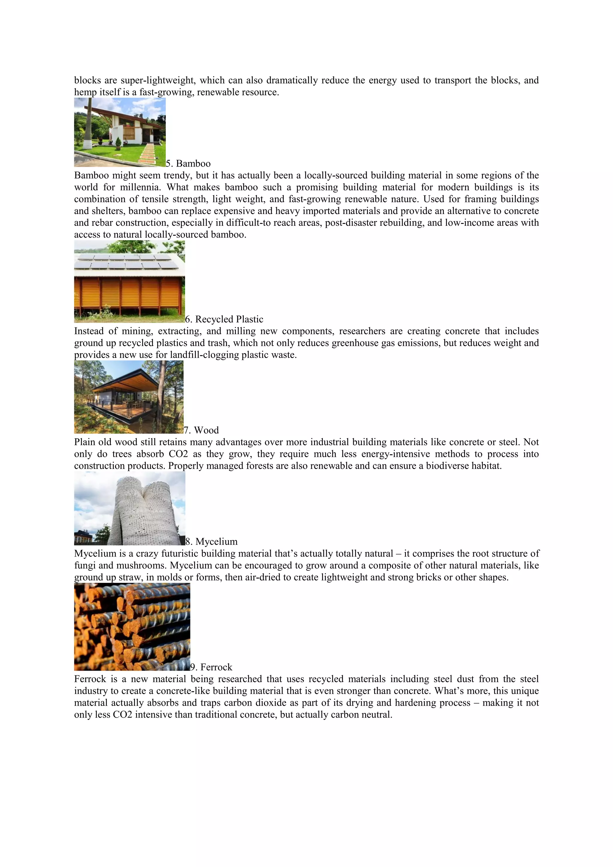 blocks are super-lightweight, which can also dramatically reduce the energy used to transport the blocks, and
hemp itself is a fast-growing, renewable resource.
5. Bamboo
Bamboo might seem trendy, but it has actually been a locally-sourced building material in some regions of the
world for millennia. What makes bamboo such a promising building material for modern buildings is its
combination of tensile strength, light weight, and fast-growing renewable nature. Used for framing buildings
and shelters, bamboo can replace expensive and heavy imported materials and provide an alternative to concrete
and rebar construction, especially in difficult-to reach areas, post-disaster rebuilding, and low-income areas with
access to natural locally-sourced bamboo.
6. Recycled Plastic
Instead of mining, extracting, and milling new components, researchers are creating concrete that includes
ground up recycled plastics and trash, which not only reduces greenhouse gas emissions, but reduces weight and
provides a new use for landfill-clogging plastic waste.
7. Wood
Plain old wood still retains many advantages over more industrial building materials like concrete or steel. Not
only do trees absorb CO2 as they grow, they require much less energy-intensive methods to process into
construction products. Properly managed forests are also renewable and can ensure a biodiverse habitat.
8. Mycelium
Mycelium is a crazy futuristic building material that’s actually totally natural – it comprises the root structure of
fungi and mushrooms. Mycelium can be encouraged to grow around a composite of other natural materials, like
ground up straw, in molds or forms, then air-dried to create lightweight and strong bricks or other shapes.
9. Ferrock
Ferrock is a new material being researched that uses recycled materials including steel dust from the steel
industry to create a concrete-like building material that is even stronger than concrete. What’s more, this unique
material actually absorbs and traps carbon dioxide as part of its drying and hardening process – making it not
only less CO2 intensive than traditional concrete, but actually carbon neutral.
 