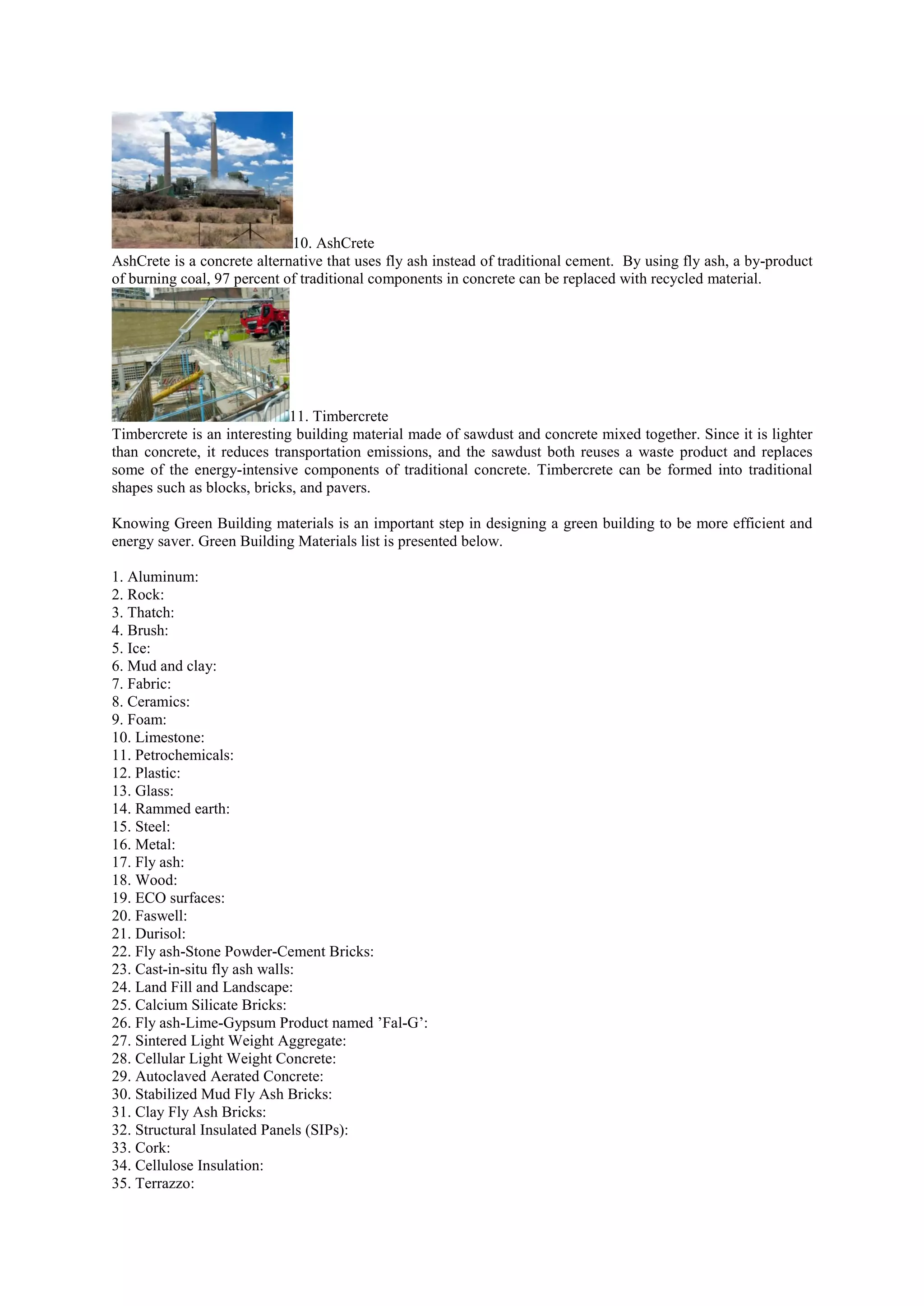 10. AshCrete
AshCrete is a concrete alternative that uses fly ash instead of traditional cement. By using fly ash, a by-product
of burning coal, 97 percent of traditional components in concrete can be replaced with recycled material.
11. Timbercrete
Timbercrete is an interesting building material made of sawdust and concrete mixed together. Since it is lighter
than concrete, it reduces transportation emissions, and the sawdust both reuses a waste product and replaces
some of the energy-intensive components of traditional concrete. Timbercrete can be formed into traditional
shapes such as blocks, bricks, and pavers.
Knowing Green Building materials is an important step in designing a green building to be more efficient and
energy saver. Green Building Materials list is presented below.
1. Aluminum:
2. Rock:
3. Thatch:
4. Brush:
5. Ice:
6. Mud and clay:
7. Fabric:
8. Ceramics:
9. Foam:
10. Limestone:
11. Petrochemicals:
12. Plastic:
13. Glass:
14. Rammed earth:
15. Steel:
16. Metal:
17. Fly ash:
18. Wood:
19. ECO surfaces:
20. Faswell:
21. Durisol:
22. Fly ash-Stone Powder-Cement Bricks:
23. Cast-in-situ fly ash walls:
24. Land Fill and Landscape:
25. Calcium Silicate Bricks:
26. Fly ash-Lime-Gypsum Product named ’Fal-G’:
27. Sintered Light Weight Aggregate:
28. Cellular Light Weight Concrete:
29. Autoclaved Aerated Concrete:
30. Stabilized Mud Fly Ash Bricks:
31. Clay Fly Ash Bricks:
32. Structural Insulated Panels (SIPs):
33. Cork:
34. Cellulose Insulation:
35. Terrazzo:
 