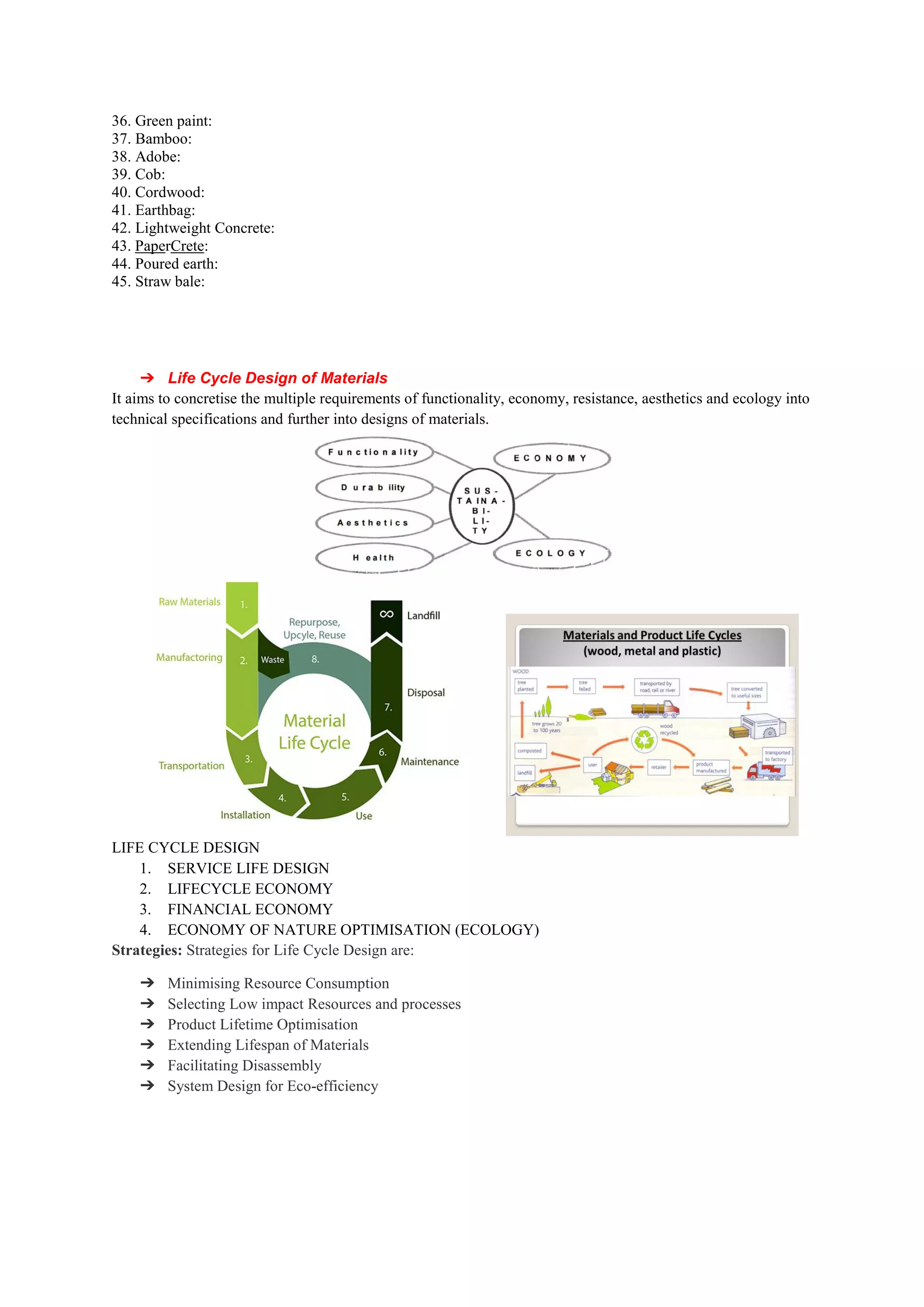 36. Green paint:
37. Bamboo:
38. Adobe:
39. Cob:
40. Cordwood:
41. Earthbag:
42. Lightweight Concrete:
43. PaperCrete:
44. Poured earth:
45. Straw bale:
➔ Life Cycle Design of Materials
It aims to concretise the multiple requirements of functionality
technical specifications and further into designs of materials.
LIFE CYCLE DESIGN
1. SERVICE LIFE DESIGN
2. LIFECYCLE ECONOMY
3. FINANCIAL ECONOMY
4. ECONOMY OF NATURE OPTIMISATION (ECOLOGY)
Strategies: Strategies for Life Cycle Design are:
➔ Minimising Resource Consumption
➔ Selecting Low impact Resources and processes
➔ Product Lifetime Optimisation
➔ Extending Lifespan of Materials
➔ Facilitating Disassembly
➔ System Design for Eco-efficiency
Life Cycle Design of Materials
It aims to concretise the multiple requirements of functionality, economy, resistance, aesthetics and ecology into
technical specifications and further into designs of materials.
LIFECYCLE ECONOMY
FINANCIAL ECONOMY
ECONOMY OF NATURE OPTIMISATION (ECOLOGY)
ies for Life Cycle Design are:
Minimising Resource Consumption
Selecting Low impact Resources and processes
Product Lifetime Optimisation
Extending Lifespan of Materials
efficiency
, economy, resistance, aesthetics and ecology into
 