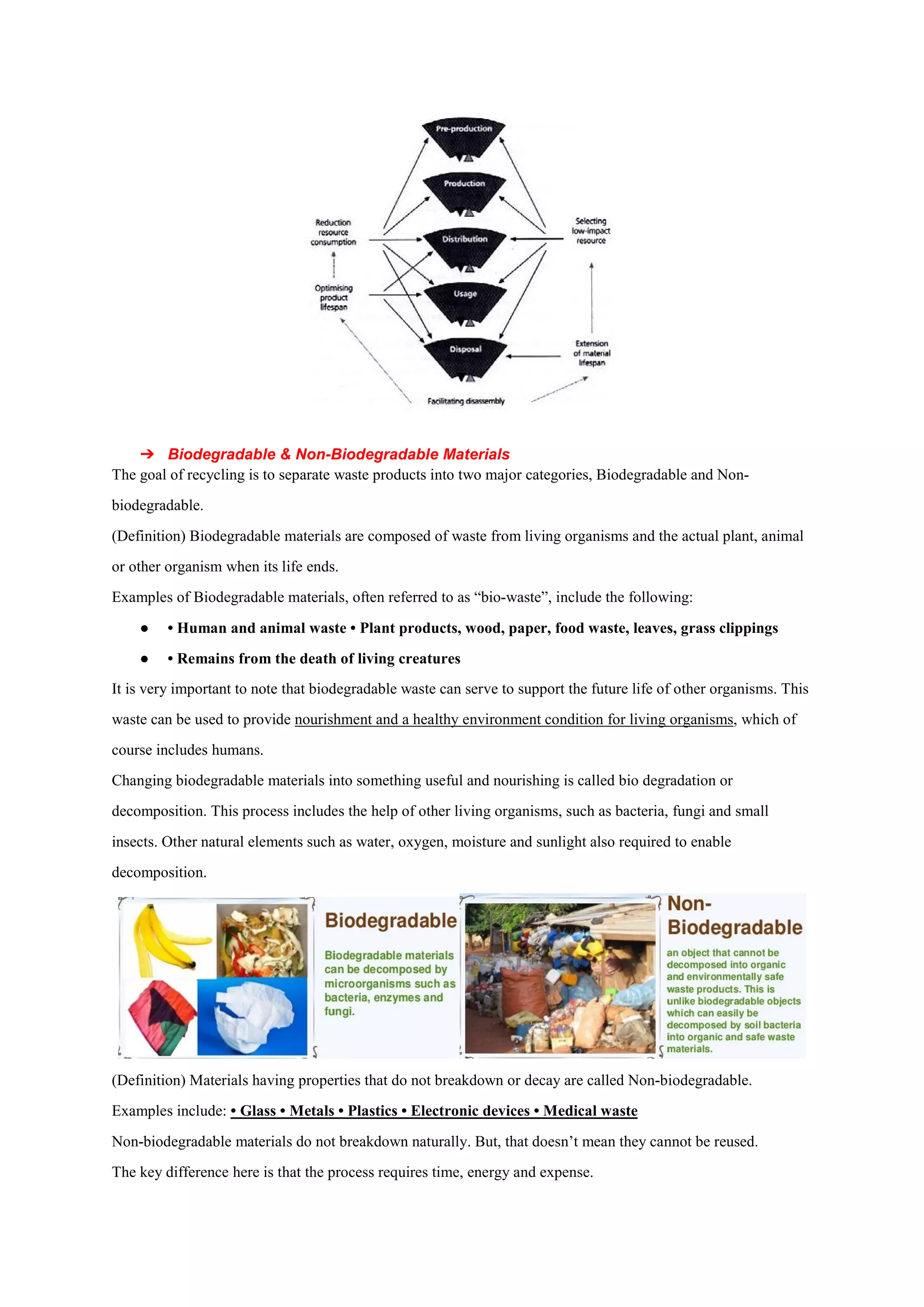 ➔ Biodegradable & Non-Biode
The goal of recycling is to separate waste products into two major categories, Biodegradable and Non
biodegradable.
(Definition) Biodegradable materials are composed of waste from living organisms and the actual plant, animal
or other organism when its life ends.
Examples of Biodegradable materials, often referred to as “bio
● • Human and animal waste • Plant products, wood, paper, food waste, leaves, grass clippings
● • Remains from the death of living creatur
It is very important to note that biodegradable waste can serve to support the future life of other organisms. This
waste can be used to provide nourishmen
course includes humans.
Changing biodegradable materials into something useful and nourishing is called bio degradation or
decomposition. This process includes the help of other living o
insects. Other natural elements such as water, oxygen, moisture and sunlight also required to enable
decomposition.
(Definition) Materials having properties that do not breakdown or decay are called Non
Examples include: • Glass • Metals • Plastics • Electronic devices • Medical waste
Non-biodegradable materials do not breakdown naturally. But, that doesn’t mean they cannot be reused.
The key difference here is that the process requires time, en
Biodegradable Materials
The goal of recycling is to separate waste products into two major categories, Biodegradable and Non
(Definition) Biodegradable materials are composed of waste from living organisms and the actual plant, animal
rganism when its life ends.
Examples of Biodegradable materials, often referred to as “bio-waste”, include the following:
• Human and animal waste • Plant products, wood, paper, food waste, leaves, grass clippings
• Remains from the death of living creatures
It is very important to note that biodegradable waste can serve to support the future life of other organisms. This
nourishment and a healthy environment condition for living organisms
Changing biodegradable materials into something useful and nourishing is called bio degradation or
decomposition. This process includes the help of other living organisms, such as bacteria, fungi and small
insects. Other natural elements such as water, oxygen, moisture and sunlight also required to enable
(Definition) Materials having properties that do not breakdown or decay are called Non-biodeg
• Glass • Metals • Plastics • Electronic devices • Medical waste
biodegradable materials do not breakdown naturally. But, that doesn’t mean they cannot be reused.
The key difference here is that the process requires time, energy and expense.
The goal of recycling is to separate waste products into two major categories, Biodegradable and Non-
(Definition) Biodegradable materials are composed of waste from living organisms and the actual plant, animal
waste”, include the following:
• Human and animal waste • Plant products, wood, paper, food waste, leaves, grass clippings
It is very important to note that biodegradable waste can serve to support the future life of other organisms. This
t and a healthy environment condition for living organisms, which of
Changing biodegradable materials into something useful and nourishing is called bio degradation or
rganisms, such as bacteria, fungi and small
insects. Other natural elements such as water, oxygen, moisture and sunlight also required to enable
biodegradable.
biodegradable materials do not breakdown naturally. But, that doesn’t mean they cannot be reused.
 