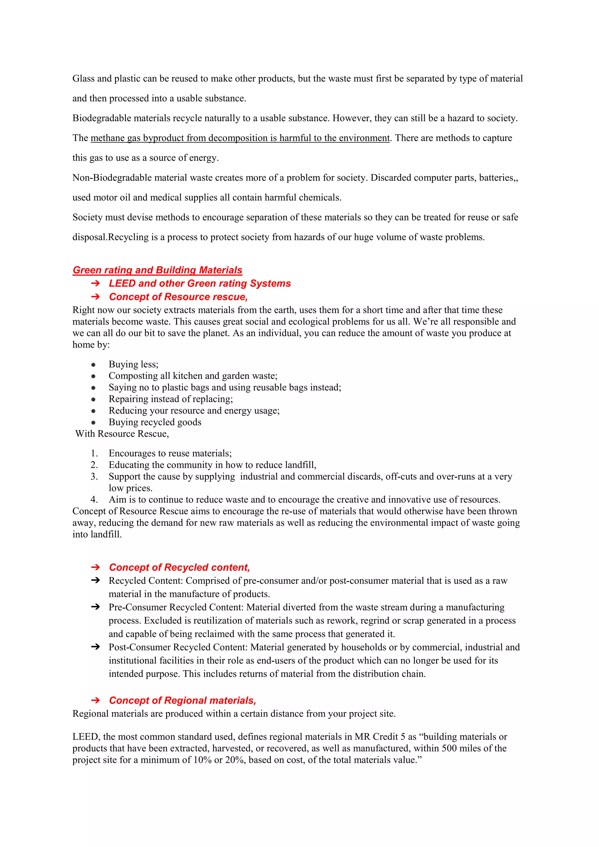 Glass and plastic can be reused to make other products, but the waste must first be separated by type of material
and then processed into a usable substance.
Biodegradable materials recycle naturally to a usable substance. However, they can still be a hazard to society.
The methane gas byproduct from decomposition is harmful to the environment. There are methods to capture
this gas to use as a source of energy.
Non-Biodegradable material waste creates more of a problem for society. Discarded computer parts, batteries,,
used motor oil and medical supplies all contain harmful chemicals.
Society must devise methods to encourage separation of these materials so they can be treated for reuse or safe
disposal.Recycling is a process to protect society from hazards of our huge volume of waste problems.
Green rating and Building Materials
➔ LEED and other Green rating Systems
➔ Concept of Resource rescue,
Right now our society extracts materials from the earth, uses them for a short time and after that time these
materials become waste. This causes great social and ecological problems for us all. We’re all responsible and
we can all do our bit to save the planet. As an individual, you can reduce the amount of waste you produce at
home by:
● Buying less;
● Composting all kitchen and garden waste;
● Saying no to plastic bags and using reusable bags instead;
● Repairing instead of replacing;
● Reducing your resource and energy usage;
● Buying recycled goods
With Resource Rescue,
1. Encourages to reuse materials;
2. Educating the community in how to reduce landfill,
3. Support the cause by supplying industrial and commercial discards, off-cuts and over-runs at a very
low prices.
4. Aim is to continue to reduce waste and to encourage the creative and innovative use of resources.
Concept of Resource Rescue aims to encourage the re-use of materials that would otherwise have been thrown
away, reducing the demand for new raw materials as well as reducing the environmental impact of waste going
into landfill.
➔ Concept of Recycled content,
➔ Recycled Content: Comprised of pre-consumer and/or post-consumer material that is used as a raw
material in the manufacture of products.
➔ Pre-Consumer Recycled Content: Material diverted from the waste stream during a manufacturing
process. Excluded is reutilization of materials such as rework, regrind or scrap generated in a process
and capable of being reclaimed with the same process that generated it.
➔ Post-Consumer Recycled Content: Material generated by households or by commercial, industrial and
institutional facilities in their role as end-users of the product which can no longer be used for its
intended purpose. This includes returns of material from the distribution chain.
➔ Concept of Regional materials,
Regional materials are produced within a certain distance from your project site.
LEED, the most common standard used, defines regional materials in MR Credit 5 as “building materials or
products that have been extracted, harvested, or recovered, as well as manufactured, within 500 miles of the
project site for a minimum of 10% or 20%, based on cost, of the total materials value.”
 