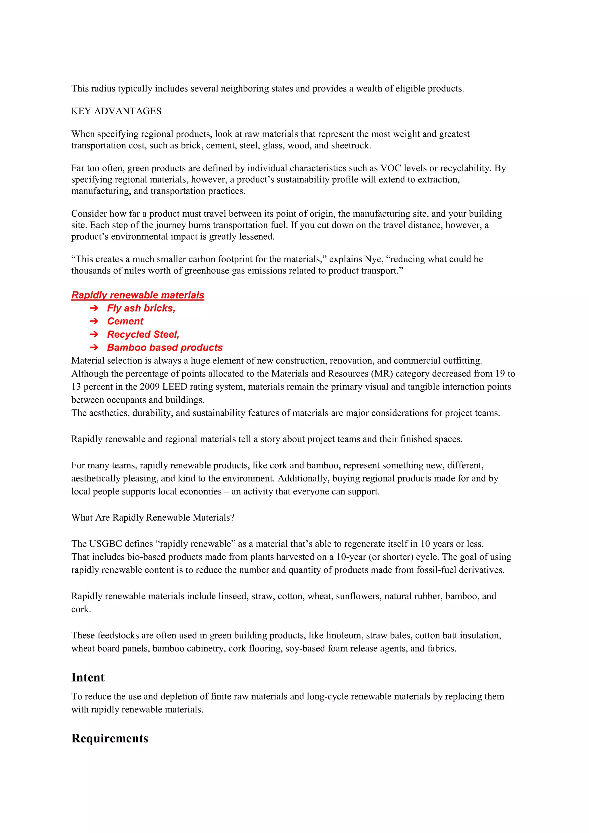 This radius typically includes several neighboring states and provides a wealth of eligible products.
KEY ADVANTAGES
When specifying regional products, look at raw materials that represent the most weight and greatest
transportation cost, such as brick, cement, steel, glass, wood, and sheetrock.
Far too often, green products are defined by individual characteristics such as VOC levels or recyclability. By
specifying regional materials, however, a product’s sustainability profile will extend to extraction,
manufacturing, and transportation practices.
Consider how far a product must travel between its point of origin, the manufacturing site, and your building
site. Each step of the journey burns transportation fuel. If you cut down on the travel distance, however, a
product’s environmental impact is greatly lessened.
“This creates a much smaller carbon footprint for the materials,” explains Nye, “reducing what could be
thousands of miles worth of greenhouse gas emissions related to product transport.”
Rapidly renewable materials
➔ Fly ash bricks,
➔ Cement
➔ Recycled Steel,
➔ Bamboo based products
Material selection is always a huge element of new construction, renovation, and commercial outfitting.
Although the percentage of points allocated to the Materials and Resources (MR) category decreased from 19 to
13 percent in the 2009 LEED rating system, materials remain the primary visual and tangible interaction points
between occupants and buildings.
The aesthetics, durability, and sustainability features of materials are major considerations for project teams.
Rapidly renewable and regional materials tell a story about project teams and their finished spaces.
For many teams, rapidly renewable products, like cork and bamboo, represent something new, different,
aesthetically pleasing, and kind to the environment. Additionally, buying regional products made for and by
local people supports local economies – an activity that everyone can support.
What Are Rapidly Renewable Materials?
The USGBC defines “rapidly renewable” as a material that’s able to regenerate itself in 10 years or less.
That includes bio-based products made from plants harvested on a 10-year (or shorter) cycle. The goal of using
rapidly renewable content is to reduce the number and quantity of products made from fossil-fuel derivatives.
Rapidly renewable materials include linseed, straw, cotton, wheat, sunflowers, natural rubber, bamboo, and
cork.
These feedstocks are often used in green building products, like linoleum, straw bales, cotton batt insulation,
wheat board panels, bamboo cabinetry, cork flooring, soy-based foam release agents, and fabrics.
Intent
To reduce the use and depletion of finite raw materials and long-cycle renewable materials by replacing them
with rapidly renewable materials.
Requirements
 