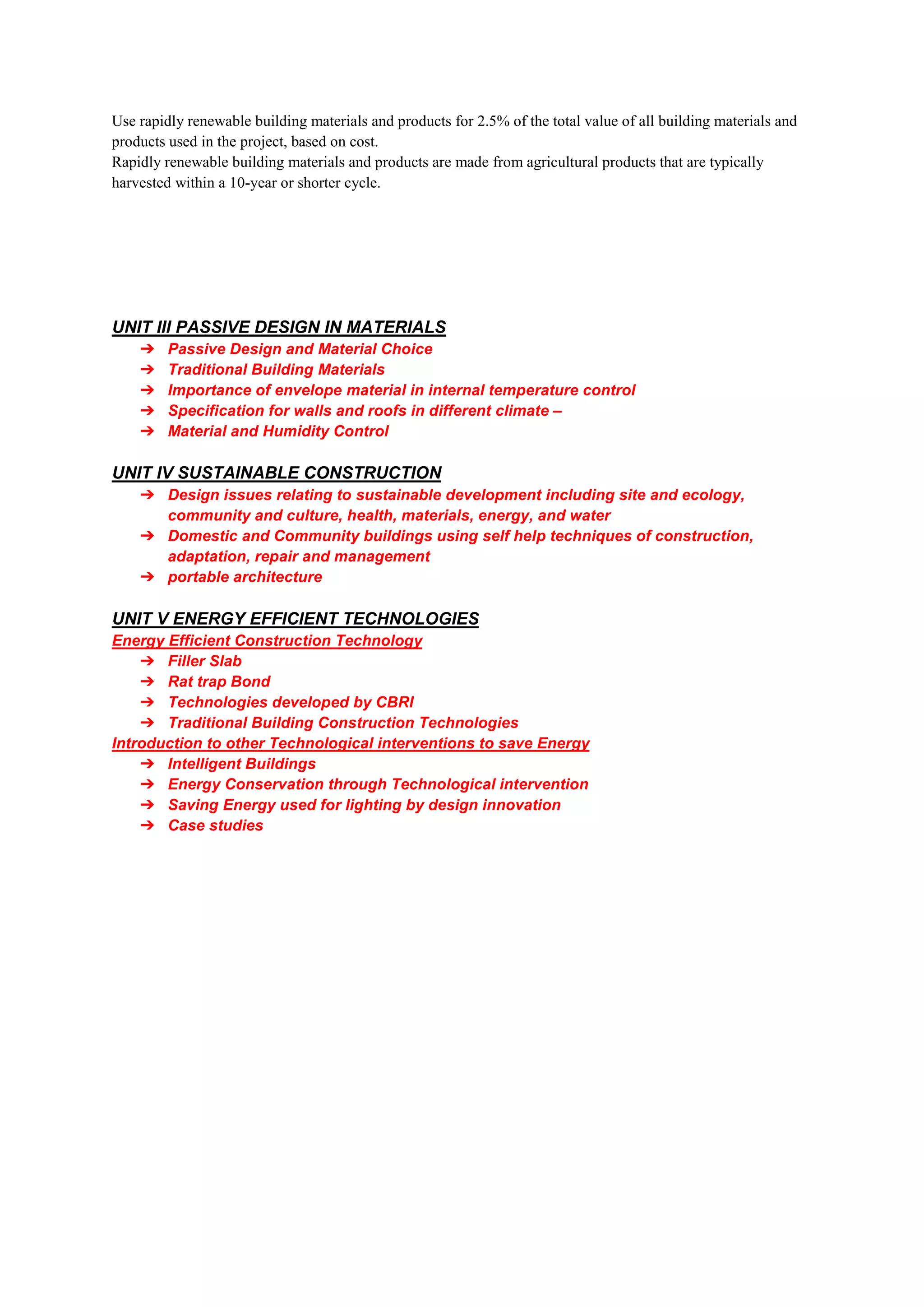 Use rapidly renewable building materials and products for 2.5% of the total value of all building materials and
products used in the project, based on cost.
Rapidly renewable building materials and products are made from agricultural products that are typically
harvested within a 10-year or shorter cycle.
UNIT III PASSIVE DESIGN IN MATERIALS
➔ Passive Design and Material Choice
➔ Traditional Building Materials
➔ Importance of envelope material in internal temperature control
➔ Specification for walls and roofs in different climate –
➔ Material and Humidity Control
UNIT IV SUSTAINABLE CONSTRUCTION
➔ Design issues relating to sustainable development including site and ecology,
community and culture, health, materials, energy, and water
➔ Domestic and Community buildings using self help techniques of construction,
adaptation, repair and management
➔ portable architecture
UNIT V ENERGY EFFICIENT TECHNOLOGIES
Energy Efficient Construction Technology
➔ Filler Slab
➔ Rat trap Bond
➔ Technologies developed by CBRI
➔ Traditional Building Construction Technologies
Introduction to other Technological interventions to save Energy
➔ Intelligent Buildings
➔ Energy Conservation through Technological intervention
➔ Saving Energy used for lighting by design innovation
➔ Case studies
 