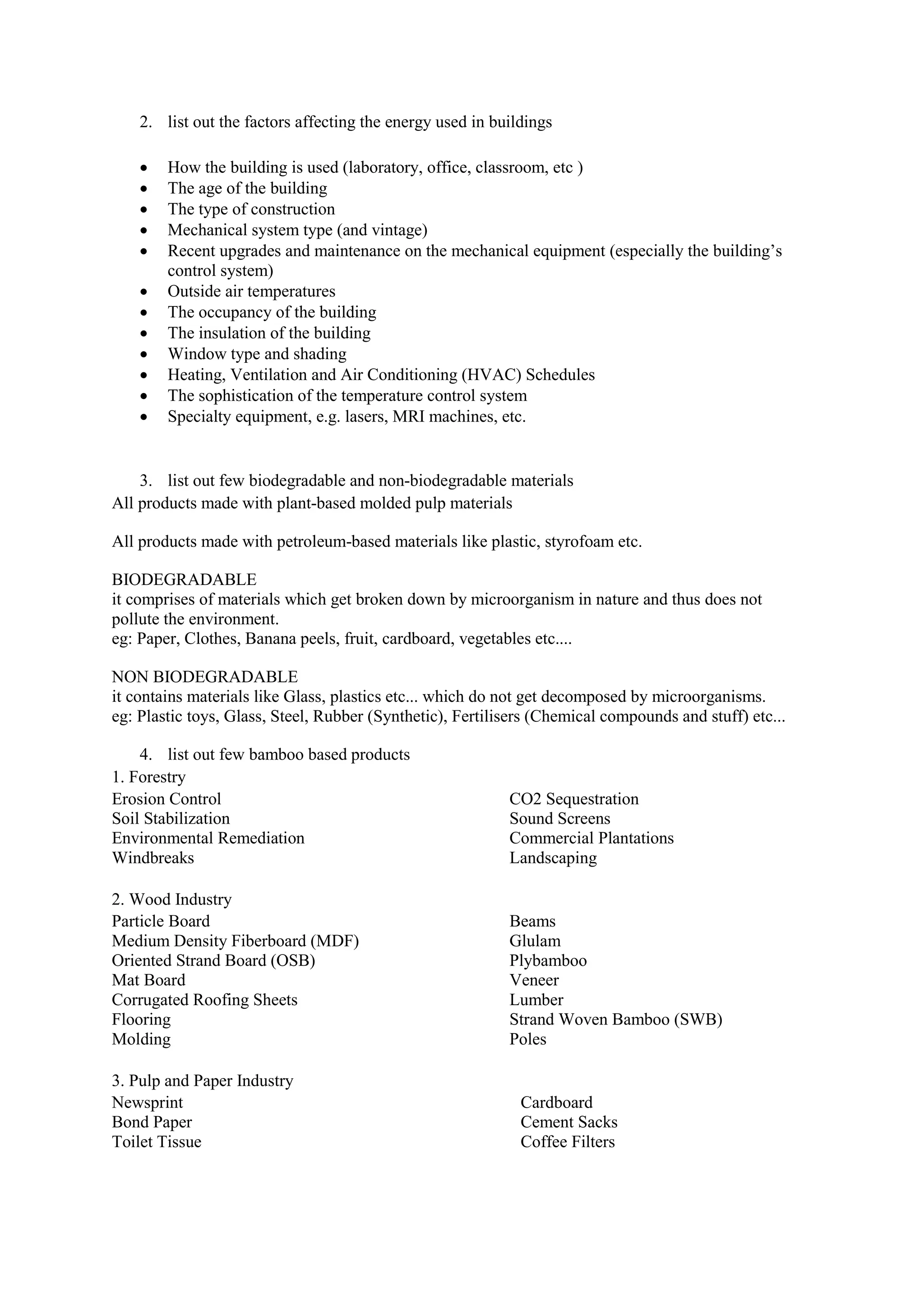 2. list out the factors affecting the energy used in buildings
 How the building is used (laboratory, office, classroom, etc )
 The age of the building
 The type of construction
 Mechanical system type (and vintage)
 Recent upgrades and maintenance on the mechanical equipment (especially the building’s
control system)
 Outside air temperatures
 The occupancy of the building
 The insulation of the building
 Window type and shading
 Heating, Ventilation and Air Conditioning (HVAC) Schedules
 The sophistication of the temperature control system
 Specialty equipment, e.g. lasers, MRI machines, etc.
3. list out few biodegradable and non-biodegradable materials
All products made with plant-based molded pulp materials
All products made with petroleum-based materials like plastic, styrofoam etc.
BIODEGRADABLE
it comprises of materials which get broken down by microorganism in nature and thus does not
pollute the environment.
eg: Paper, Clothes, Banana peels, fruit, cardboard, vegetables etc....
NON BIODEGRADABLE
it contains materials like Glass, plastics etc... which do not get decomposed by microorganisms.
eg: Plastic toys, Glass, Steel, Rubber (Synthetic), Fertilisers (Chemical compounds and stuff) etc...
4. list out few bamboo based products
1. Forestry
Erosion Control
Soil Stabilization
Environmental Remediation
Windbreaks
CO2 Sequestration
Sound Screens
Commercial Plantations
Landscaping
2. Wood Industry
Particle Board
Medium Density Fiberboard (MDF)
Oriented Strand Board (OSB)
Mat Board
Corrugated Roofing Sheets
Flooring
Molding
Beams
Glulam
Plybamboo
Veneer
Lumber
Strand Woven Bamboo (SWB)
Poles
3. Pulp and Paper Industry
Newsprint
Bond Paper
Toilet Tissue
Cardboard
Cement Sacks
Coffee Filters
 