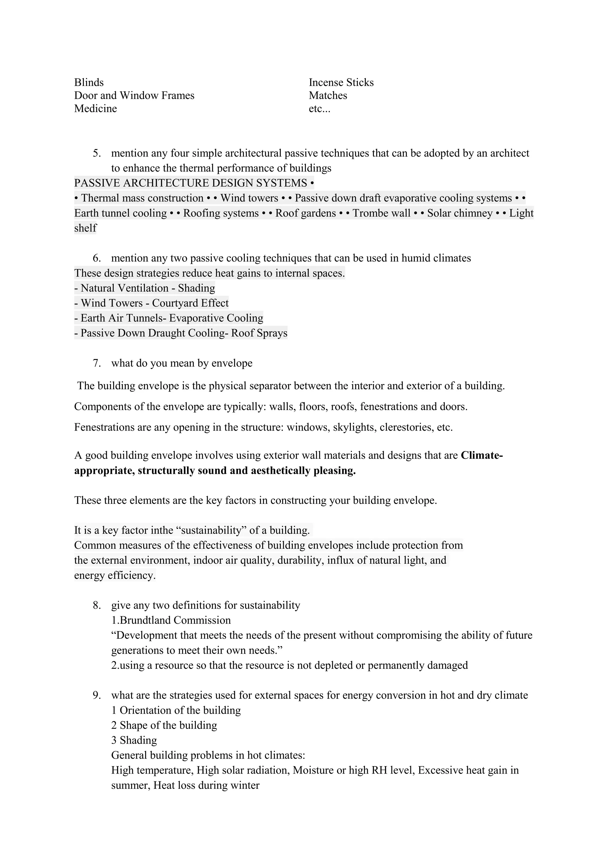 Blinds
Door and Window Frames
Medicine
Incense Sticks
Matches
etc...
5. mention any four simple architectural passive techniques that can be adopted by an architect
to enhance the thermal performance of buildings
PASSIVE ARCHITECTURE DESIGN SYSTEMS •
• Thermal mass construction • • Wind towers • • Passive down draft evaporative cooling systems • •
Earth tunnel cooling • • Roofing systems • • Roof gardens • • Trombe wall • • Solar chimney • • Light
shelf
6. mention any two passive cooling techniques that can be used in humid climates
These design strategies reduce heat gains to internal spaces.
- Natural Ventilation - Shading
- Wind Towers - Courtyard Effect
- Earth Air Tunnels- Evaporative Cooling
- Passive Down Draught Cooling- Roof Sprays
7. what do you mean by envelope
The building envelope is the physical separator between the interior and exterior of a building.
Components of the envelope are typically: walls, floors, roofs, fenestrations and doors.
Fenestrations are any opening in the structure: windows, skylights, clerestories, etc.
A good building envelope involves using exterior wall materials and designs that are Climate-
appropriate, structurally sound and aesthetically pleasing.
These three elements are the key factors in constructing your building envelope.
It is a key factor inthe “sustainability” of a building.
Common measures of the effectiveness of building envelopes include protection from
the external environment, indoor air quality, durability, influx of natural light, and
energy efficiency.
8. give any two definitions for sustainability
1.Brundtland Commission
“Development that meets the needs of the present without compromising the ability of future
generations to meet their own needs.”
2.using a resource so that the resource is not depleted or permanently damaged
9. what are the strategies used for external spaces for energy conversion in hot and dry climate
1 Orientation of the building
2 Shape of the building
3 Shading
General building problems in hot climates:
High temperature, High solar radiation, Moisture or high RH level, Excessive heat gain in
summer, Heat loss during winter
 