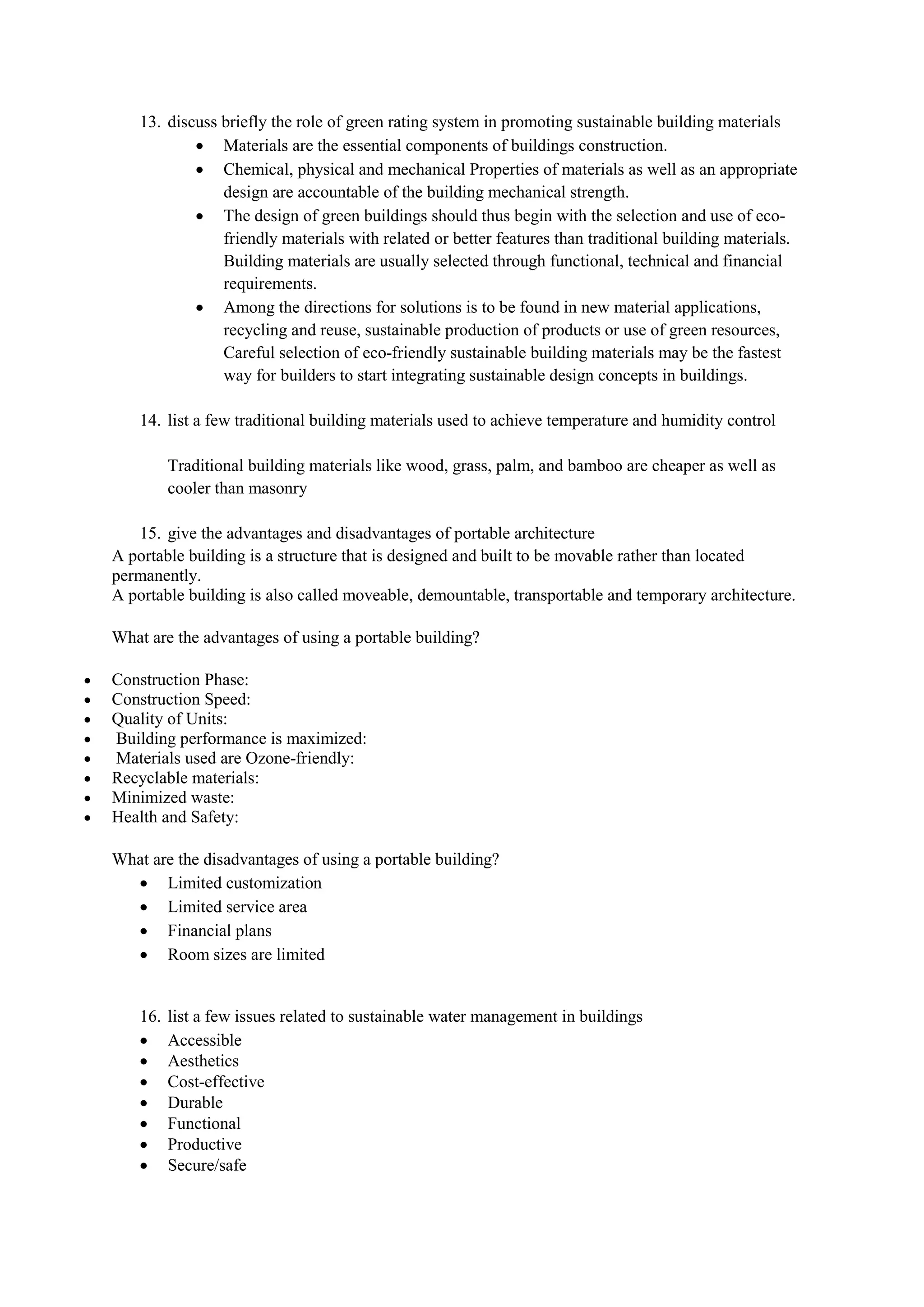 13. discuss briefly the role of green rating system in promoting sustainable building materials
 Materials are the essential components of buildings construction.
 Chemical, physical and mechanical Properties of materials as well as an appropriate
design are accountable of the building mechanical strength.
 The design of green buildings should thus begin with the selection and use of eco-
friendly materials with related or better features than traditional building materials.
Building materials are usually selected through functional, technical and financial
requirements.
 Among the directions for solutions is to be found in new material applications,
recycling and reuse, sustainable production of products or use of green resources,
Careful selection of eco-friendly sustainable building materials may be the fastest
way for builders to start integrating sustainable design concepts in buildings.
14. list a few traditional building materials used to achieve temperature and humidity control
Traditional building materials like wood, grass, palm, and bamboo are cheaper as well as
cooler than masonry
15. give the advantages and disadvantages of portable architecture
A portable building is a structure that is designed and built to be movable rather than located
permanently.
A portable building is also called moveable, demountable, transportable and temporary architecture.
What are the advantages of using a portable building?
 Construction Phase:
 Construction Speed:
 Quality of Units:
 Building performance is maximized:
 Materials used are Ozone-friendly:
 Recyclable materials:
 Minimized waste:
 Health and Safety:
What are the disadvantages of using a portable building?
 Limited customization
 Limited service area
 Financial plans
 Room sizes are limited
16. list a few issues related to sustainable water management in buildings
 Accessible
 Aesthetics
 Cost-effective
 Durable
 Functional
 Productive
 Secure/safe
 