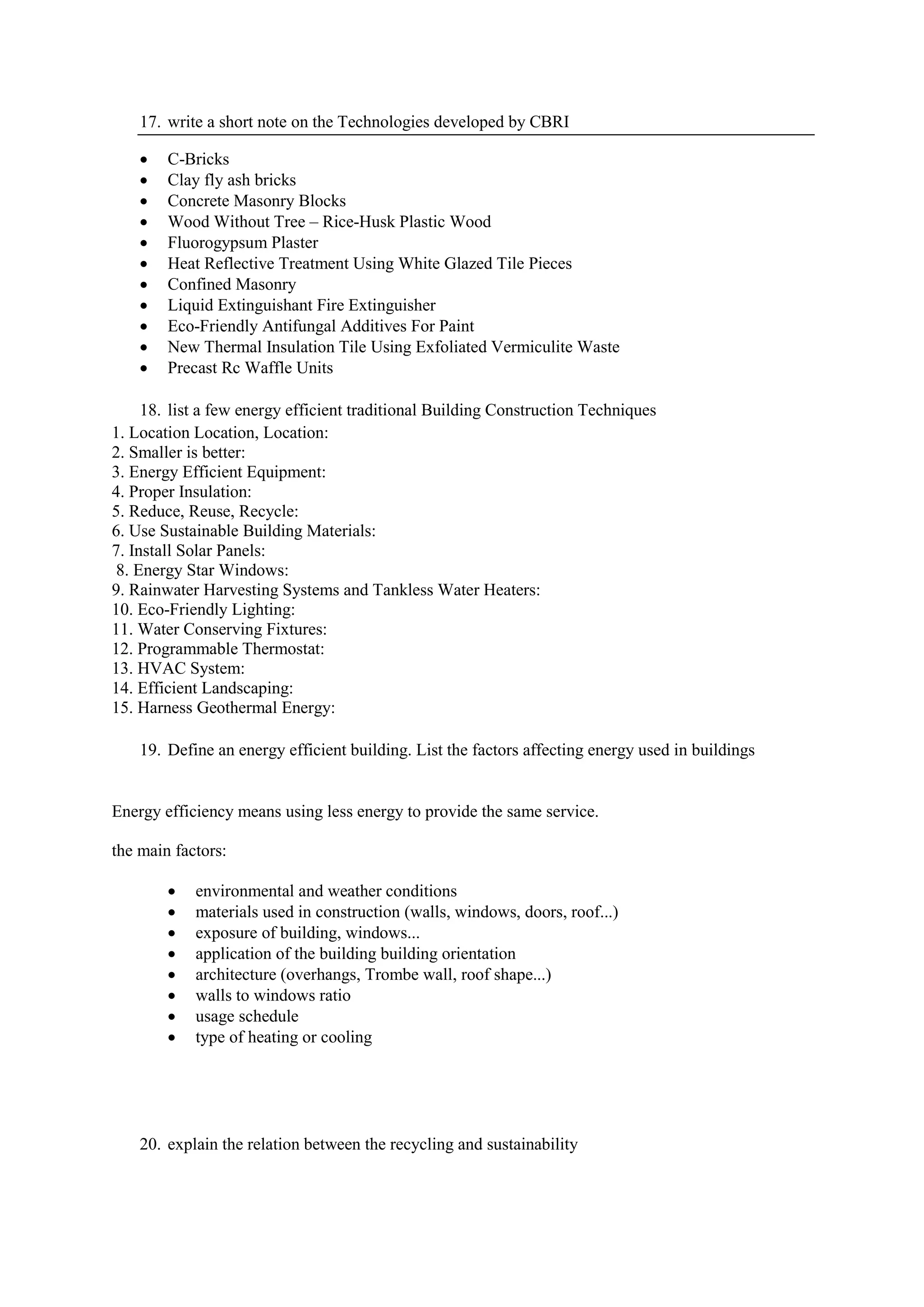 17. write a short note on the Technologies developed by CBRI
 C-Bricks
 Clay fly ash bricks
 Concrete Masonry Blocks
 Wood Without Tree – Rice-Husk Plastic Wood
 Fluorogypsum Plaster
 Heat Reflective Treatment Using White Glazed Tile Pieces
 Confined Masonry
 Liquid Extinguishant Fire Extinguisher
 Eco-Friendly Antifungal Additives For Paint
 New Thermal Insulation Tile Using Exfoliated Vermiculite Waste
 Precast Rc Waffle Units
18. list a few energy efficient traditional Building Construction Techniques
1. Location Location, Location:
2. Smaller is better:
3. Energy Efficient Equipment:
4. Proper Insulation:
5. Reduce, Reuse, Recycle:
6. Use Sustainable Building Materials:
7. Install Solar Panels:
8. Energy Star Windows:
9. Rainwater Harvesting Systems and Tankless Water Heaters:
10. Eco-Friendly Lighting:
11. Water Conserving Fixtures:
12. Programmable Thermostat:
13. HVAC System:
14. Efficient Landscaping:
15. Harness Geothermal Energy:
19. Define an energy efficient building. List the factors affecting energy used in buildings
Energy efficiency means using less energy to provide the same service.
the main factors:
 environmental and weather conditions
 materials used in construction (walls, windows, doors, roof...)
 exposure of building, windows...
 application of the building building orientation
 architecture (overhangs, Trombe wall, roof shape...)
 walls to windows ratio
 usage schedule
 type of heating or cooling
20. explain the relation between the recycling and sustainability
 