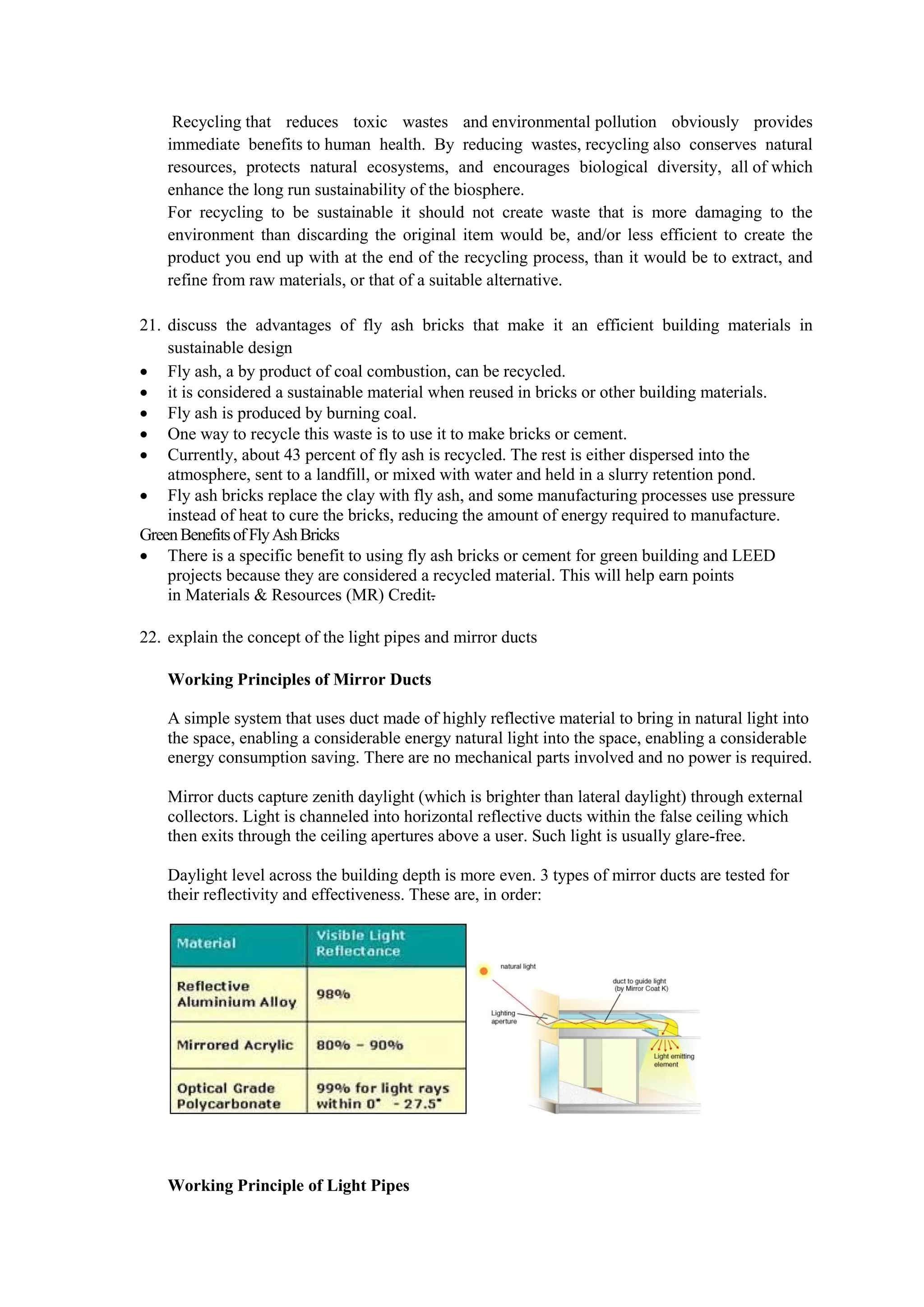 Recycling that reduces toxic wastes and environmental pollution obviously provides
immediate benefits to human health. By reducing wastes, recycling also conserves natural
resources, protects natural ecosystems, and encourages biological diversity, all of which
enhance the long run sustainability of the biosphere.
For recycling to be sustainable it should not create waste that is more damaging to the
environment than discarding the original item would be, and/or less efficient to create the
product you end up with at the end of the recycling process, than it would be to extract, and
refine from raw materials, or that of a suitable alternative.
21. discuss the advantages of fly ash bricks that make it an efficient building materials in
sustainable design
 Fly ash, a by product of coal combustion, can be recycled.
 it is considered a sustainable material when reused in bricks or other building materials.
 Fly ash is produced by burning coal.
 One way to recycle this waste is to use it to make bricks or cement.
 Currently, about 43 percent of fly ash is recycled. The rest is either dispersed into the
atmosphere, sent to a landfill, or mixed with water and held in a slurry retention pond.
 Fly ash bricks replace the clay with fly ash, and some manufacturing processes use pressure
instead of heat to cure the bricks, reducing the amount of energy required to manufacture.
GreenBenefitsofFlyAshBricks
 There is a specific benefit to using fly ash bricks or cement for green building and LEED
projects because they are considered a recycled material. This will help earn points
in Materials & Resources (MR) Credit.
22. explain the concept of the light pipes and mirror ducts
Working Principles of Mirror Ducts
A simple system that uses duct made of highly reflective material to bring in natural light into
the space, enabling a considerable energy natural light into the space, enabling a considerable
energy consumption saving. There are no mechanical parts involved and no power is required.
Mirror ducts capture zenith daylight (which is brighter than lateral daylight) through external
collectors. Light is channeled into horizontal reflective ducts within the false ceiling which
then exits through the ceiling apertures above a user. Such light is usually glare-free.
Daylight level across the building depth is more even. 3 types of mirror ducts are tested for
their reflectivity and effectiveness. These are, in order:
Working Principle of Light Pipes
 