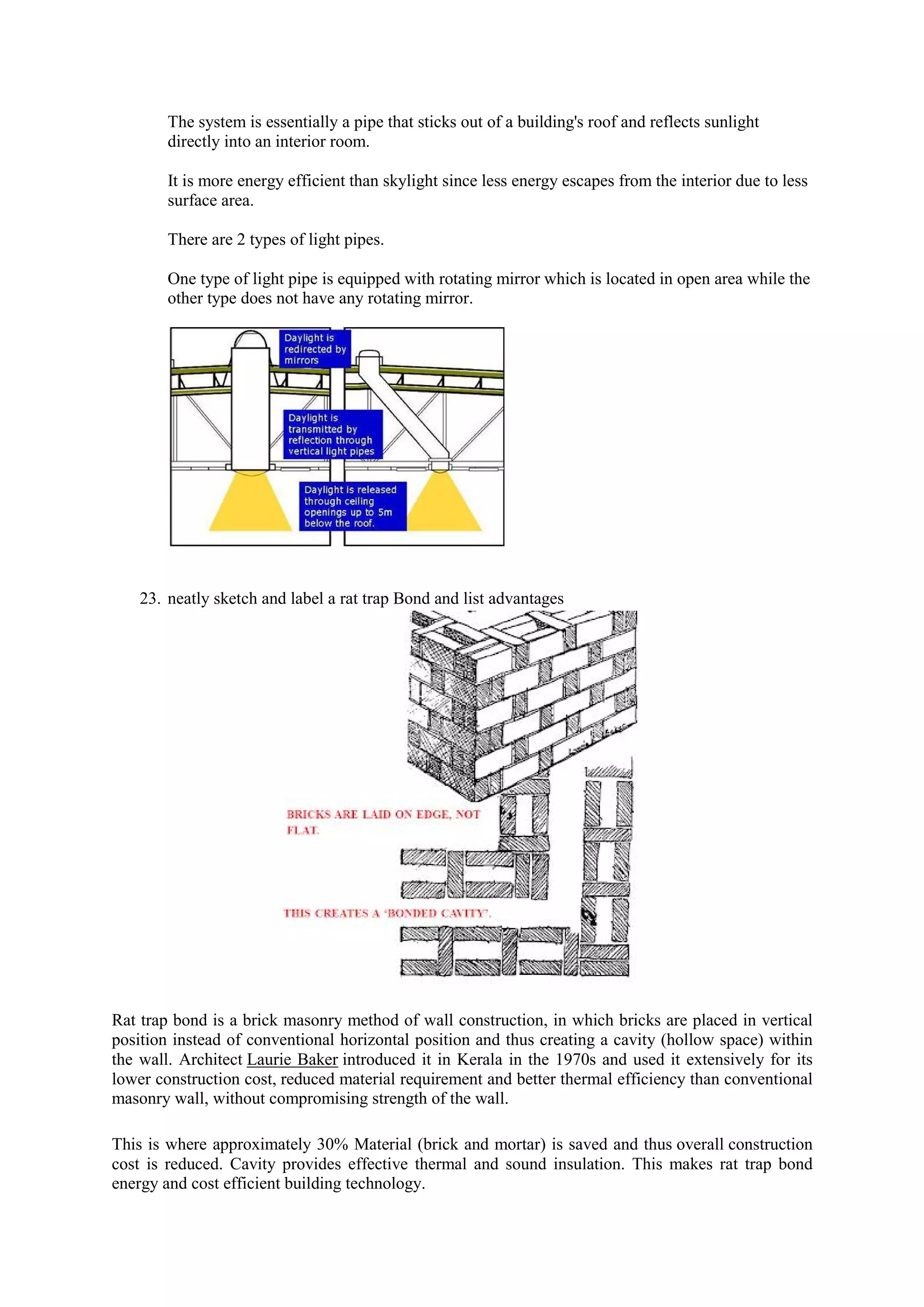 The system is essentially a pipe that sticks out of a building's roof and reflects sunlight
directly into an interior room.
It is more energy efficient than skylight since less energy escapes from the interior due to less
surface area.
There are 2 types of light pipes.
One type of light pipe is equipped with rotating mirror which is located in open area while the
other type does not have any rotating mirror.
23. neatly sketch and label a rat trap Bond and list advantages
Rat trap bond is a brick masonry method of wall construction, in which bricks are placed in vertical
position instead of conventional horizontal position and thus creating a cavity (hollow space) within
the wall. Architect Laurie Baker introduced it in Kerala in the 1970s and used it extensively for its
lower construction cost, reduced material requirement and better thermal efficiency than conventional
masonry wall, without compromising strength of the wall.
This is where approximately 30% Material (brick and mortar) is saved and thus overall construction
cost is reduced. Cavity provides effective thermal and sound insulation. This makes rat trap bond
energy and cost efficient building technology.
 