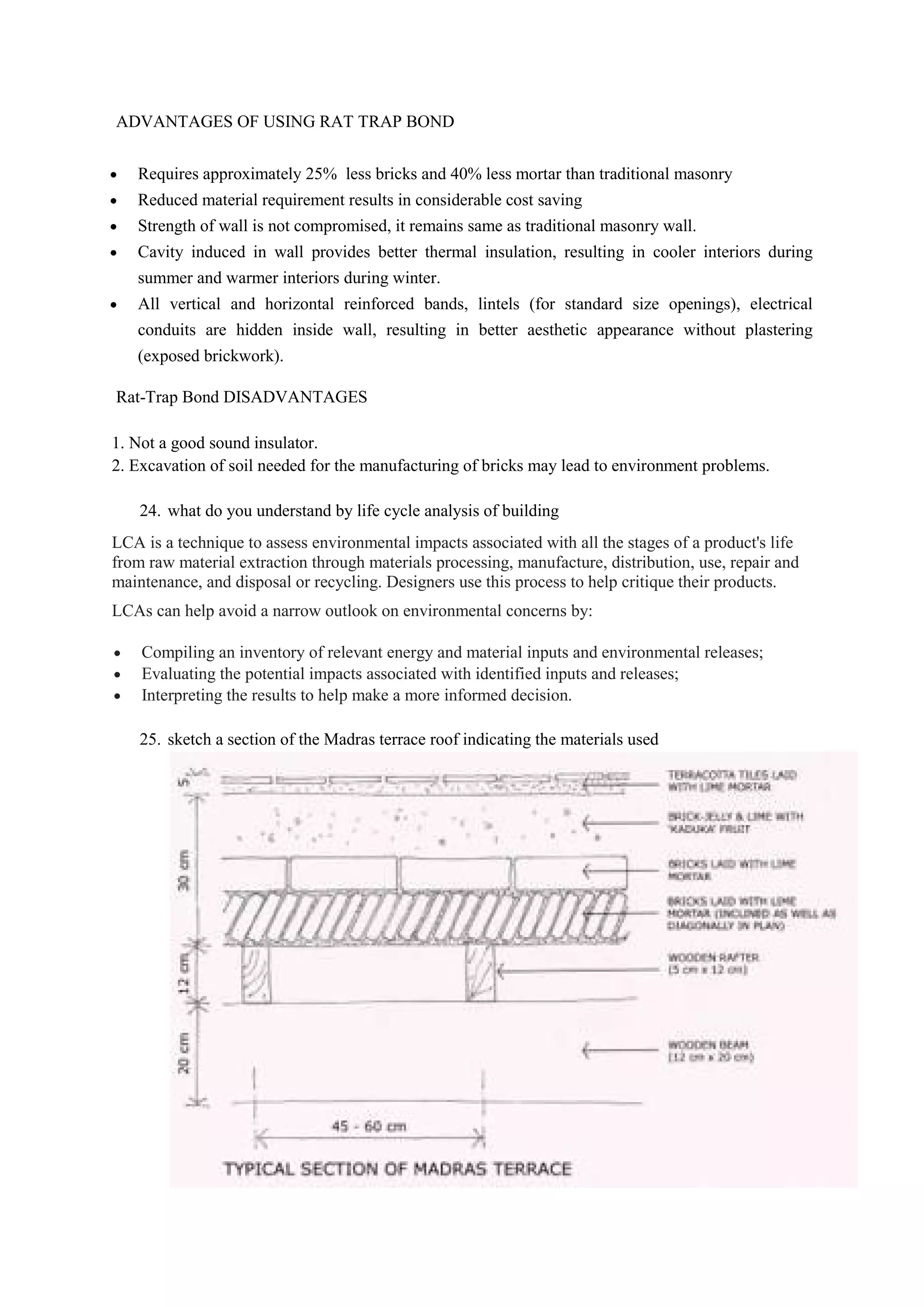 ADVANTAGES OF USING RAT TRAP BOND
 Requires approximately 25% less bricks and 40% less mortar than traditional masonry
 Reduced material requirement results in considerable cost saving
 Strength of wall is not compromised, it remains same as traditional masonry wall.
 Cavity induced in wall provides better thermal insulation, resulting in cooler interiors during
summer and warmer interiors during winter.
 All vertical and horizontal reinforced bands, lintels (for standard size openings), electrical
conduits are hidden inside wall, resulting in better aesthetic appearance without plastering
(exposed brickwork).
Rat-Trap Bond DISADVANTAGES
1. Not a good sound insulator.
2. Excavation of soil needed for the manufacturing of bricks may lead to environment problems.
24. what do you understand by life cycle analysis of building
LCA is a technique to assess environmental impacts associated with all the stages of a product's life
from raw material extraction through materials processing, manufacture, distribution, use, repair and
maintenance, and disposal or recycling. Designers use this process to help critique their products.
LCAs can help avoid a narrow outlook on environmental concerns by:
 Compiling an inventory of relevant energy and material inputs and environmental releases;
 Evaluating the potential impacts associated with identified inputs and releases;
 Interpreting the results to help make a more informed decision.
25. sketch a section of the Madras terrace roof indicating the materials used
 