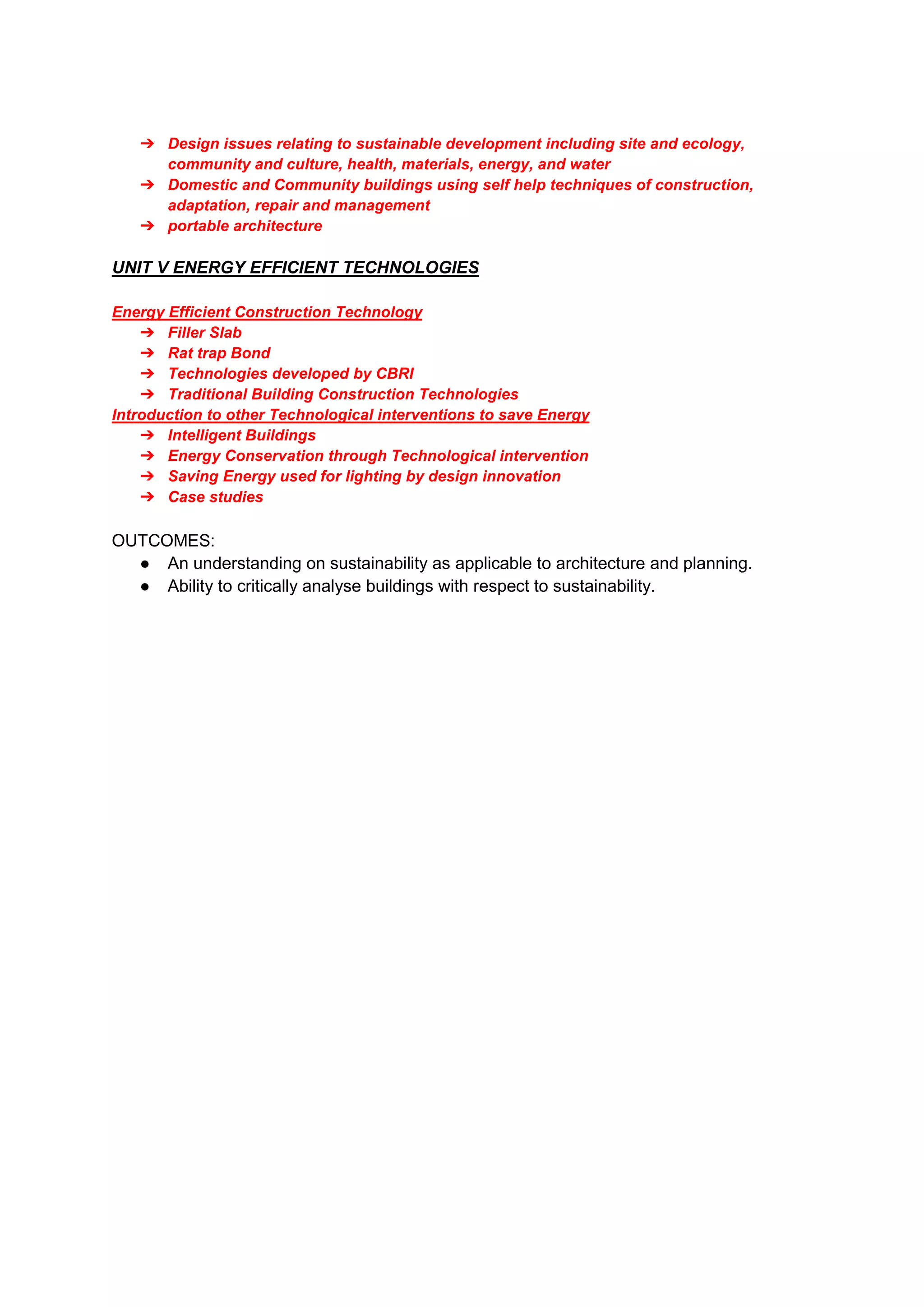➔ Design issues relating to sustainable development including site and ecology,
community and culture, health, materials, energy, and water
➔ Domestic and Community buildings using self help techniques of construction,
adaptation, repair and management
➔ portable architecture
UNIT V ENERGY EFFICIENT TECHNOLOGIES
Energy Efficient Construction Technology
➔ Filler Slab
➔ Rat trap Bond
➔ Technologies developed by CBRI
➔ Traditional Building Construction Technologies
Introduction to other Technological interventions to save Energy
➔ Intelligent Buildings
➔ Energy Conservation through Technological intervention
➔ Saving Energy used for lighting by design innovation
➔ Case studies
OUTCOMES:
● An understanding on sustainability as applicable to architecture and planning.
● Ability to critically analyse buildings with respect to sustainability.
 