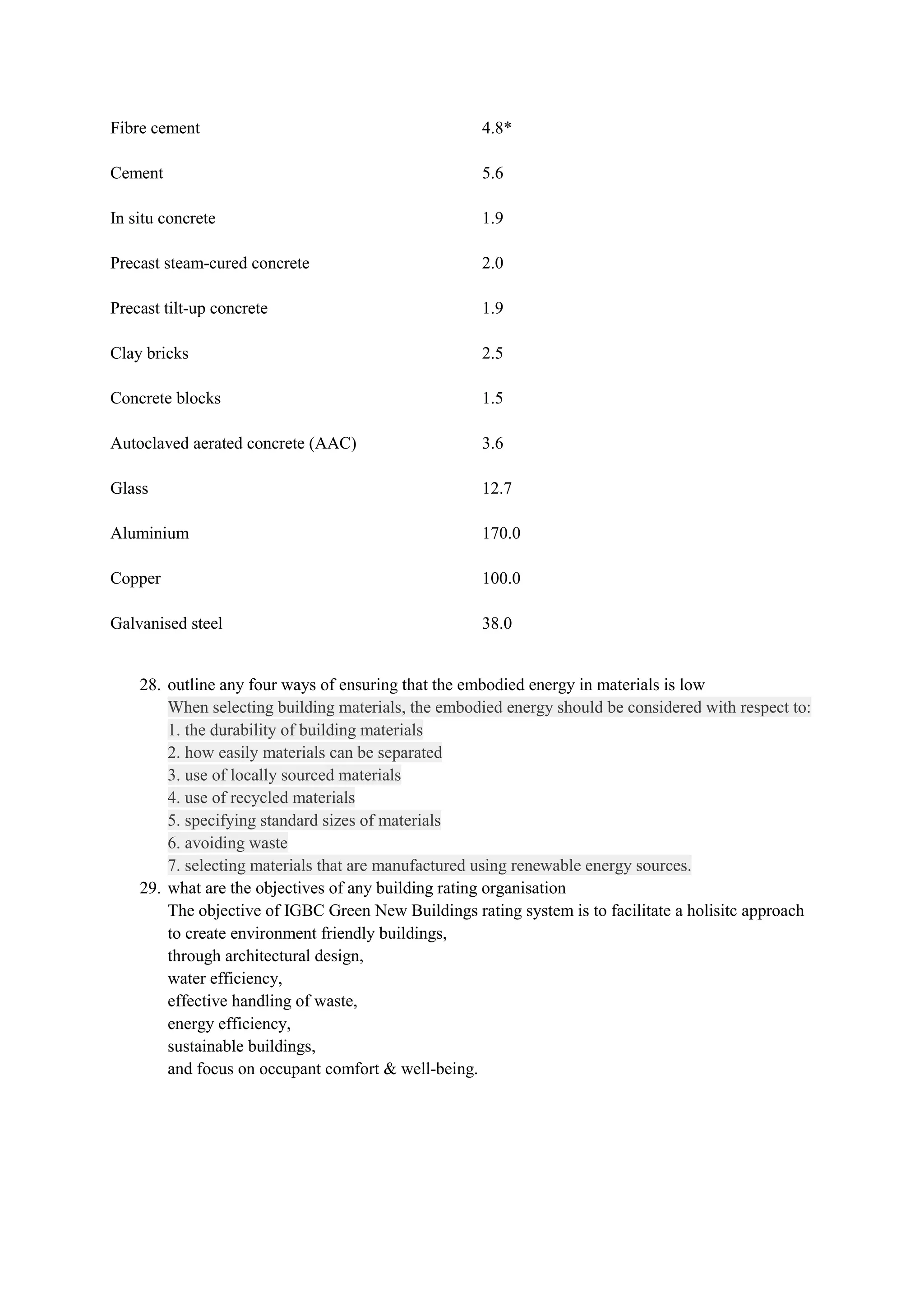 Fibre cement 4.8*
Cement 5.6
In situ concrete 1.9
Precast steam-cured concrete 2.0
Precast tilt-up concrete 1.9
Clay bricks 2.5
Concrete blocks 1.5
Autoclaved aerated concrete (AAC) 3.6
Glass 12.7
Aluminium 170.0
Copper 100.0
Galvanised steel 38.0
28. outline any four ways of ensuring that the embodied energy in materials is low
When selecting building materials, the embodied energy should be considered with respect to:
1. the durability of building materials
2. how easily materials can be separated
3. use of locally sourced materials
4. use of recycled materials
5. specifying standard sizes of materials
6. avoiding waste
7. selecting materials that are manufactured using renewable energy sources.
29. what are the objectives of any building rating organisation
The objective of IGBC Green New Buildings rating system is to facilitate a holisitc approach
to create environment friendly buildings,
through architectural design,
water efficiency,
effective handling of waste,
energy efficiency,
sustainable buildings,
and focus on occupant comfort & well-being.
 