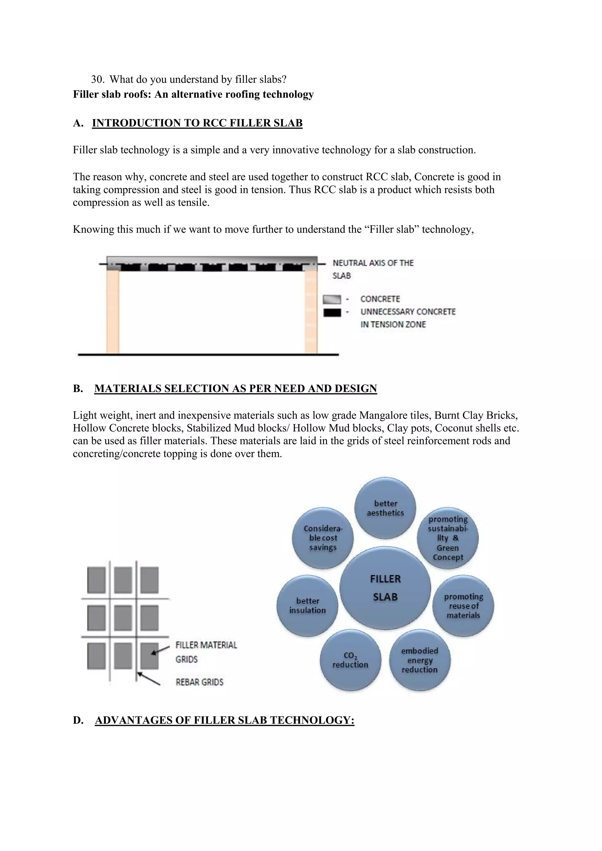 30. What do you understand by filler slabs?
Filler slab roofs: An alternative roofing technology
A. INTRODUCTION TO RCC FILLER SLAB
Filler slab technology is a simple and a very innovative technology for a slab construction.
The reason why, concrete and steel are used together to construct RCC slab, Concrete is good in
taking compression and steel is good in tension. Thus RCC slab is a product which resists both
compression as well as tensile.
Knowing this much if we want to move further to understand the “Filler slab” technology,
B. MATERIALS SELECTION AS PER NEED AND DESIGN
Light weight, inert and inexpensive materials such as low grade Mangalore tiles, Burnt Clay Bricks,
Hollow Concrete blocks, Stabilized Mud blocks/ Hollow Mud blocks, Clay pots, Coconut shells etc.
can be used as filler materials. These materials are laid in the grids of steel reinforcement rods and
concreting/concrete topping is done over them.
D. ADVANTAGES OF FILLER SLAB TECHNOLOGY:
 