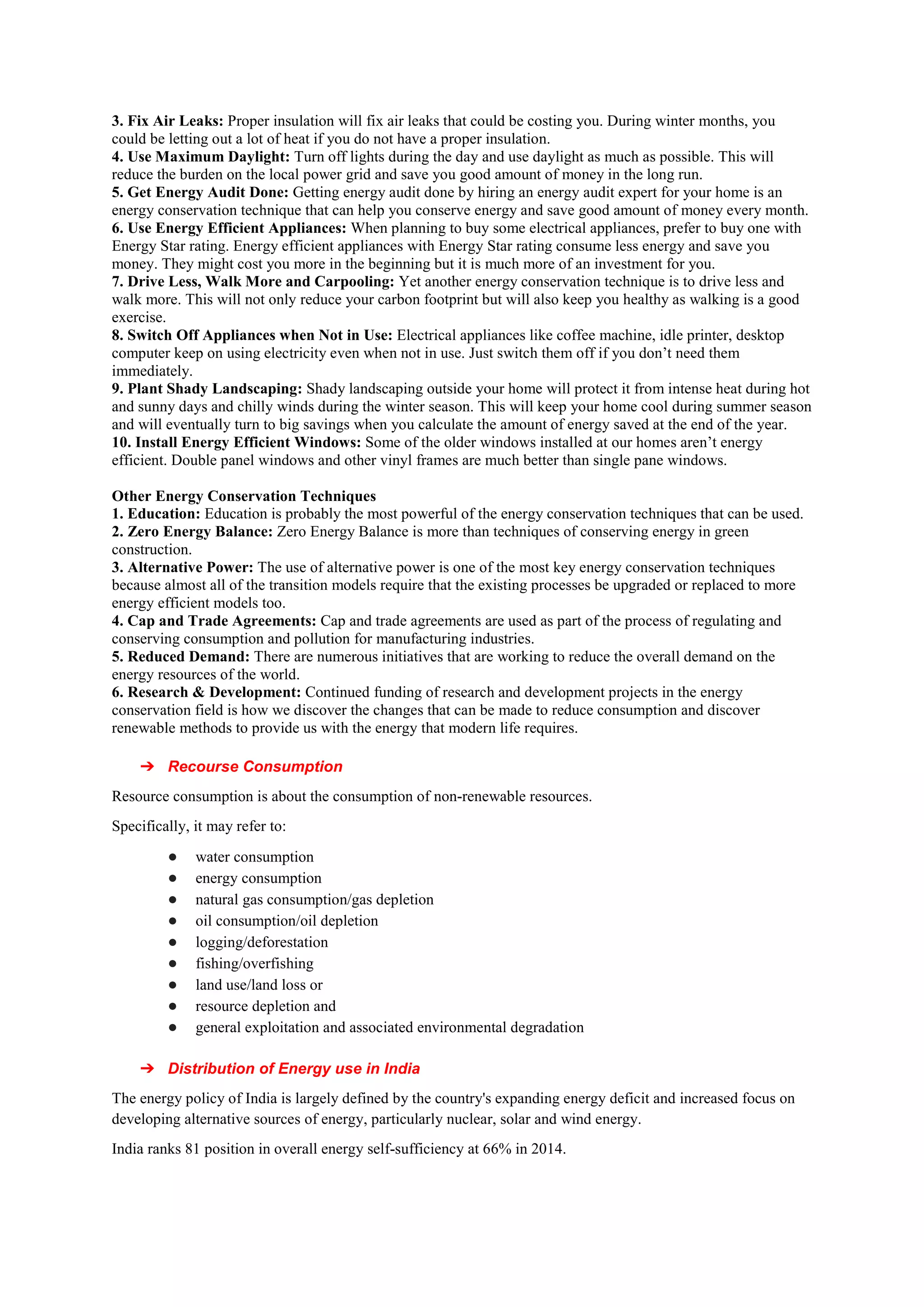 3. Fix Air Leaks: Proper insulation will fix air leaks that could be costing you. During winter months, you
could be letting out a lot of heat if you do not have a proper insulation.
4. Use Maximum Daylight: Turn off lights during the day and use daylight as much as possible. This will
reduce the burden on the local power grid and save you good amount of money in the long run.
5. Get Energy Audit Done: Getting energy audit done by hiring an energy audit expert for your home is an
energy conservation technique that can help you conserve energy and save good amount of money every month.
6. Use Energy Efficient Appliances: When planning to buy some electrical appliances, prefer to buy one with
Energy Star rating. Energy efficient appliances with Energy Star rating consume less energy and save you
money. They might cost you more in the beginning but it is much more of an investment for you.
7. Drive Less, Walk More and Carpooling: Yet another energy conservation technique is to drive less and
walk more. This will not only reduce your carbon footprint but will also keep you healthy as walking is a good
exercise.
8. Switch Off Appliances when Not in Use: Electrical appliances like coffee machine, idle printer, desktop
computer keep on using electricity even when not in use. Just switch them off if you don’t need them
immediately.
9. Plant Shady Landscaping: Shady landscaping outside your home will protect it from intense heat during hot
and sunny days and chilly winds during the winter season. This will keep your home cool during summer season
and will eventually turn to big savings when you calculate the amount of energy saved at the end of the year.
10. Install Energy Efficient Windows: Some of the older windows installed at our homes aren’t energy
efficient. Double panel windows and other vinyl frames are much better than single pane windows.
Other Energy Conservation Techniques
1. Education: Education is probably the most powerful of the energy conservation techniques that can be used.
2. Zero Energy Balance: Zero Energy Balance is more than techniques of conserving energy in green
construction.
3. Alternative Power: The use of alternative power is one of the most key energy conservation techniques
because almost all of the transition models require that the existing processes be upgraded or replaced to more
energy efficient models too.
4. Cap and Trade Agreements: Cap and trade agreements are used as part of the process of regulating and
conserving consumption and pollution for manufacturing industries.
5. Reduced Demand: There are numerous initiatives that are working to reduce the overall demand on the
energy resources of the world.
6. Research & Development: Continued funding of research and development projects in the energy
conservation field is how we discover the changes that can be made to reduce consumption and discover
renewable methods to provide us with the energy that modern life requires.
➔ Recourse Consumption
Resource consumption is about the consumption of non-renewable resources.
Specifically, it may refer to:
● water consumption
● energy consumption
● natural gas consumption/gas depletion
● oil consumption/oil depletion
● logging/deforestation
● fishing/overfishing
● land use/land loss or
● resource depletion and
● general exploitation and associated environmental degradation
➔ Distribution of Energy use in India
The energy policy of India is largely defined by the country's expanding energy deficit and increased focus on
developing alternative sources of energy, particularly nuclear, solar and wind energy.
India ranks 81 position in overall energy self-sufficiency at 66% in 2014.
 