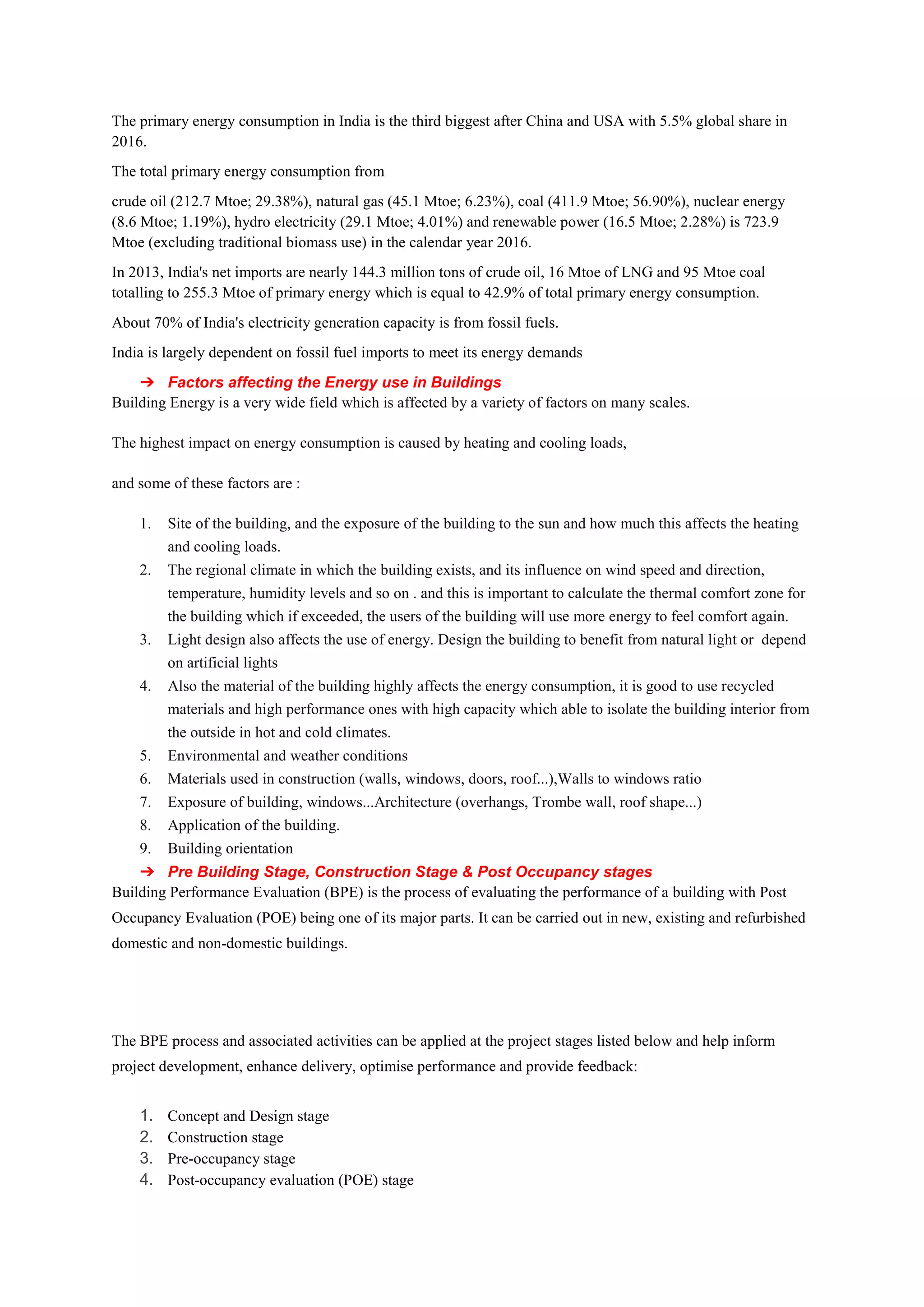 The primary energy consumption in India is the third biggest after China and USA with 5.5% global share in
2016.
The total primary energy consumption from
crude oil (212.7 Mtoe; 29.38%), natural gas (45.1 Mtoe; 6.23%), coal (411.9 Mtoe; 56.90%), nuclear energy
(8.6 Mtoe; 1.19%), hydro electricity (29.1 Mtoe; 4.01%) and renewable power (16.5 Mtoe; 2.28%) is 723.9
Mtoe (excluding traditional biomass use) in the calendar year 2016.
In 2013, India's net imports are nearly 144.3 million tons of crude oil, 16 Mtoe of LNG and 95 Mtoe coal
totalling to 255.3 Mtoe of primary energy which is equal to 42.9% of total primary energy consumption.
About 70% of India's electricity generation capacity is from fossil fuels.
India is largely dependent on fossil fuel imports to meet its energy demands
➔ Factors affecting the Energy use in Buildings
Building Energy is a very wide field which is affected by a variety of factors on many scales.
The highest impact on energy consumption is caused by heating and cooling loads,
and some of these factors are :
1. Site of the building, and the exposure of the building to the sun and how much this affects the heating
and cooling loads.
2. The regional climate in which the building exists, and its influence on wind speed and direction,
temperature, humidity levels and so on . and this is important to calculate the thermal comfort zone for
the building which if exceeded, the users of the building will use more energy to feel comfort again.
3. Light design also affects the use of energy. Design the building to benefit from natural light or depend
on artificial lights
4. Also the material of the building highly affects the energy consumption, it is good to use recycled
materials and high performance ones with high capacity which able to isolate the building interior from
the outside in hot and cold climates.
5. Environmental and weather conditions
6. Materials used in construction (walls, windows, doors, roof...),Walls to windows ratio
7. Exposure of building, windows...Architecture (overhangs, Trombe wall, roof shape...)
8. Application of the building.
9. Building orientation
➔ Pre Building Stage, Construction Stage & Post Occupancy stages
Building Performance Evaluation (BPE) is the process of evaluating the performance of a building with Post
Occupancy Evaluation (POE) being one of its major parts. It can be carried out in new, existing and refurbished
domestic and non-domestic buildings.
The BPE process and associated activities can be applied at the project stages listed below and help inform
project development, enhance delivery, optimise performance and provide feedback:
1. Concept and Design stage
2. Construction stage
3. Pre-occupancy stage
4. Post-occupancy evaluation (POE) stage
 