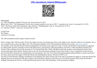 19th Amendment Adopted Bibliography
Bibliography
n.d. "19th Amendment Adopted." History.com. Accessed July 14, 2015.
Bland, Scott. 2010. "19th Amendment: How far have women in politics come since 1920? ." csmonitor.com. Aug 18. Accessed Jul 14, 2015.
2014. "The Power of the 19th Amendment, Then and Now." Huffingtonpost. Aug. 26. Accessed July 14, 2015.
n.d. "Women in WW1." 1Facts.net. Accessed July 14, 2015.
Cassidy Pons
Mr. Hansen
American Civilization
The 19th Amendment and the impact it had on women
Prior to August 18th, 1920 for nearly 70 years the rights of women were dismissed in favor to the rights of men. Woman could not own property, have a
say in earned income or have the right to vote. The momentous adoption of the 19th amendment initially gave women...show more content...
The members of the National Woman's Party decided that the movements were going at too slow of a pace, and decided a more progressive approach
by making public protests, picketing in front of the White house, and marching, rather than holding conventions. (19th Amendment Adopted n.d.)
Women in the workplace excessively increased in 1917 during World War I nearly 700,000 women took up ranks in the industrial factories, these
women build ships, and munitions. Women, prior to the war were barred from working in these types of jobs, It was a misogynistic world, however
their aid and efforts during the war helped destroy this misogynistic view. By 1918 women had acquired equal suffrage liberties in nearly one–third of
the states, and received the support of both the Democratic and Republican parties. (Women in WW1 n.d.)
June 4th 1919 the Woman's Suffrage Amendment was accepted by the senate and was sent to the state governments for approval. Tennessee became the
deciding factor by becoming the 36th state to approve the Amendment. Because of this there was a two–thirds majority which made the Woman's
Suffrage Amendment the new law of the land commonly known as the 19th Amendment. (19th Amendment Adopted
 