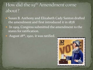 Susan B. Anthony and Elizabeth Cady Santon drafted the amendment and first introduced it in 1878 In 1919, Congress submitted the amendment to the states for ratification. August 18th, 1920, it was ratified.How did the 19th Amendment come about?