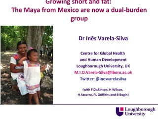 Growing short and fat:
The Maya from Mexico are now a dual-burden
group
Dr Inês Varela-Silva
Centre for Global Health
and Human Development
Loughborough University, UK
M.I.O.Varela-Silva@lboro.ac.uk
Twitter: @inesvarelasilva
(with F Dickinson, H Wilson,
H Azcorra, PL Griffiths and B Bogin)

 