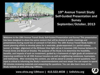 19th Avenue Transit Study
Self-Guided Presentation and
Survey
September/October, 2013
www.sfcta.org/19thave | 415.522.4838 | liz@sfcta.org
Welcome to the 19th Avenue Transit Study Self-Guided Presentation and Survey! This
presentation has been designed to share the same content that will be shared at public
meetings and presentations during round two of outreach in Fall 2013. The 19th Avenue Transit
Study builds on recent planning efforts to develop plans for a west-side, grade-separated (i.e.
partial subway, tunnel, or bridge) alignment of the M-Ocean View light rail as it traverses the
neighborhoods surrounding 19th Avenue between St. Francis Circle and Broad at Orizaba. The
purpose of the Study is to determine the feasibility, benefits, and impacts of such an
investment, guided by a framework of eight goals all centered on improving conditions for all
19th Avenue travelers as well as neighboring residences, businesses, and institutions. After
reviewing this content, you will be asked to answer several questions. Your input is critical to
informing the Study’s recommendations and next steps! You can expect to spend 30 minutes
reviewing materials and answering the questions. You can also learn more at the Study website
at www.sfcta.org/19thave.
 