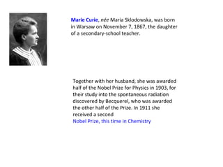 Marie Curie, née Maria Sklodowska, was born 
in Warsaw on November 7, 1867, the daughter 
of a secondary-school teacher.




Together with her husband, she was awarded 
half of the Nobel Prize for Physics in 1903, for 
their study into the spontaneous radiation 
discovered by Becquerel, who was awarded 
the other half of the Prize. In 1911 she 
received a second
Nobel Prize, this time in Chemistry
 