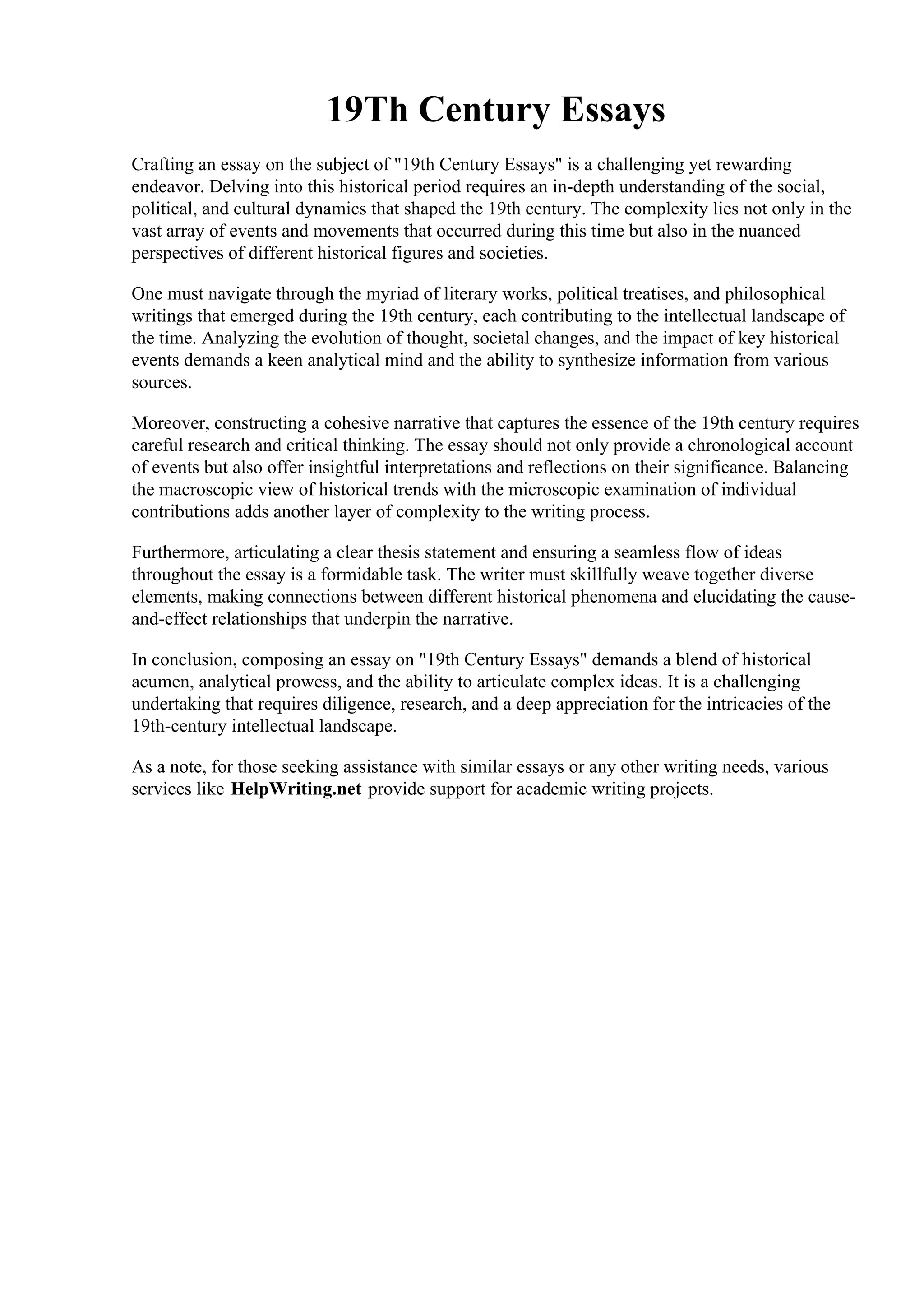 19Th Century Essays
Crafting an essay on the subject of "19th Century Essays" is a challenging yet rewarding
endeavor. Delving into this historical period requires an in-depth understanding of the social,
political, and cultural dynamics that shaped the 19th century. The complexity lies not only in the
vast array of events and movements that occurred during this time but also in the nuanced
perspectives of different historical figures and societies.
One must navigate through the myriad of literary works, political treatises, and philosophical
writings that emerged during the 19th century, each contributing to the intellectual landscape of
the time. Analyzing the evolution of thought, societal changes, and the impact of key historical
events demands a keen analytical mind and the ability to synthesize information from various
sources.
Moreover, constructing a cohesive narrative that captures the essence of the 19th century requires
careful research and critical thinking. The essay should not only provide a chronological account
of events but also offer insightful interpretations and reflections on their significance. Balancing
the macroscopic view of historical trends with the microscopic examination of individual
contributions adds another layer of complexity to the writing process.
Furthermore, articulating a clear thesis statement and ensuring a seamless flow of ideas
throughout the essay is a formidable task. The writer must skillfully weave together diverse
elements, making connections between different historical phenomena and elucidating the cause-
and-effect relationships that underpin the narrative.
In conclusion, composing an essay on "19th Century Essays" demands a blend of historical
acumen, analytical prowess, and the ability to articulate complex ideas. It is a challenging
undertaking that requires diligence, research, and a deep appreciation for the intricacies of the
19th-century intellectual landscape.
As a note, for those seeking assistance with similar essays or any other writing needs, various
services like HelpWriting.net provide support for academic writing projects.
19Th Century Essays 19Th Century Essays
 