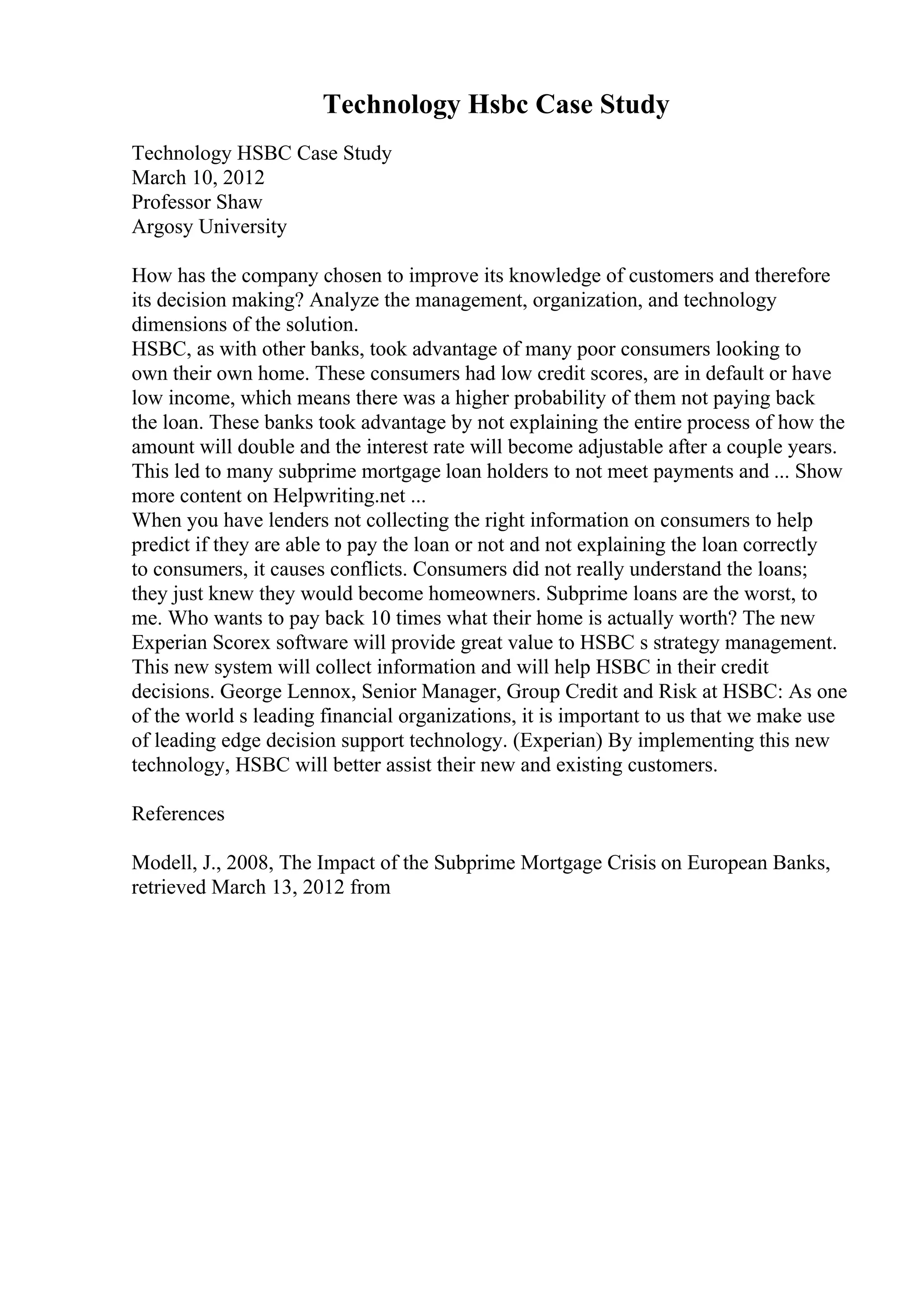 Technology Hsbc Case Study
Technology HSBC Case Study
March 10, 2012
Professor Shaw
Argosy University
How has the company chosen to improve its knowledge of customers and therefore
its decision making? Analyze the management, organization, and technology
dimensions of the solution.
HSBC, as with other banks, took advantage of many poor consumers looking to
own their own home. These consumers had low credit scores, are in default or have
low income, which means there was a higher probability of them not paying back
the loan. These banks took advantage by not explaining the entire process of how the
amount will double and the interest rate will become adjustable after a couple years.
This led to many subprime mortgage loan holders to not meet payments and ... Show
more content on Helpwriting.net ...
When you have lenders not collecting the right information on consumers to help
predict if they are able to pay the loan or not and not explaining the loan correctly
to consumers, it causes conflicts. Consumers did not really understand the loans;
they just knew they would become homeowners. Subprime loans are the worst, to
me. Who wants to pay back 10 times what their home is actually worth? The new
Experian Scorex software will provide great value to HSBC s strategy management.
This new system will collect information and will help HSBC in their credit
decisions. George Lennox, Senior Manager, Group Credit and Risk at HSBC: As one
of the world s leading financial organizations, it is important to us that we make use
of leading edge decision support technology. (Experian) By implementing this new
technology, HSBC will better assist their new and existing customers.
References
Modell, J., 2008, The Impact of the Subprime Mortgage Crisis on European Banks,
retrieved March 13, 2012 from
 