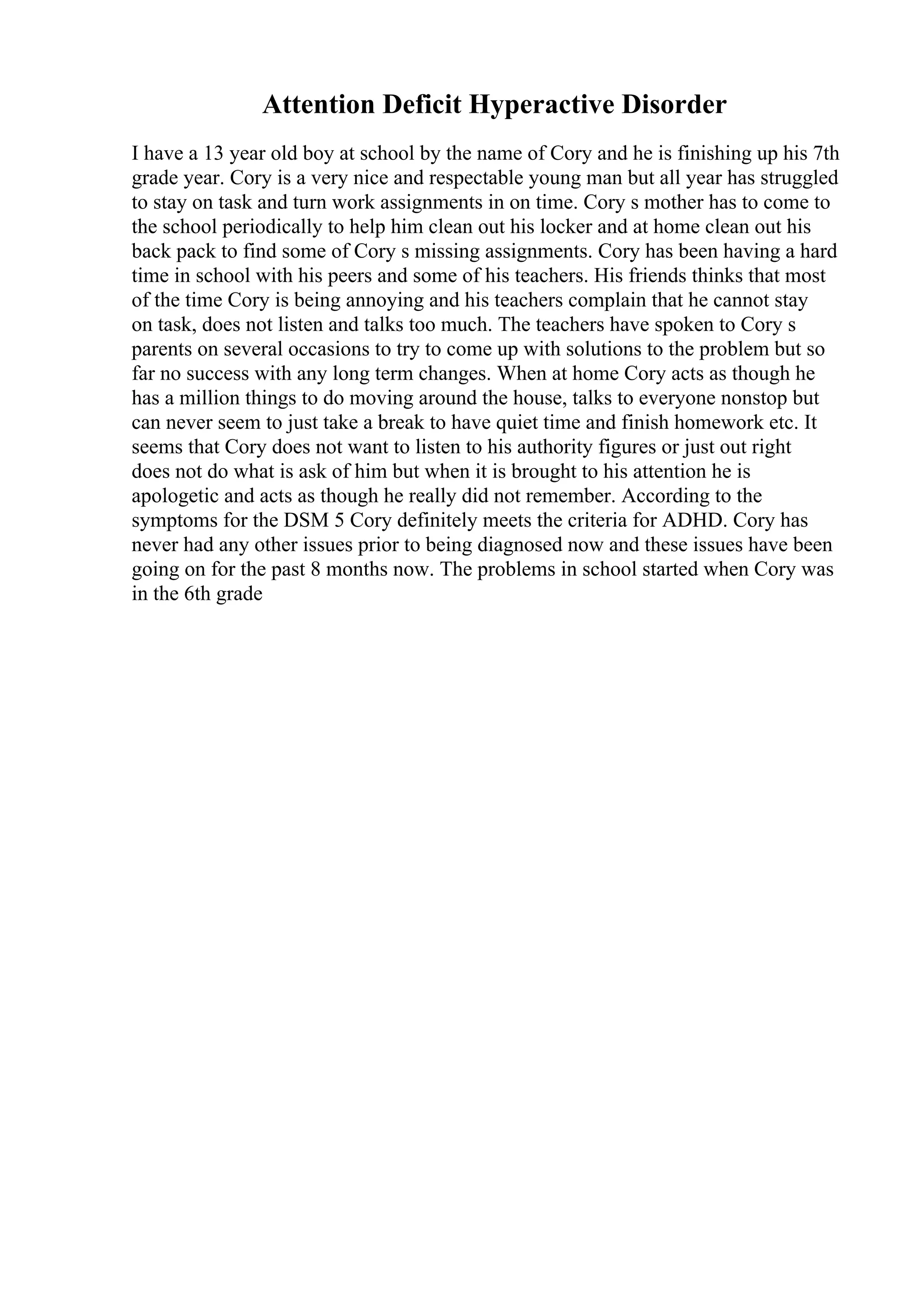 Attention Deficit Hyperactive Disorder
I have a 13 year old boy at school by the name of Cory and he is finishing up his 7th
grade year. Cory is a very nice and respectable young man but all year has struggled
to stay on task and turn work assignments in on time. Cory s mother has to come to
the school periodically to help him clean out his locker and at home clean out his
back pack to find some of Cory s missing assignments. Cory has been having a hard
time in school with his peers and some of his teachers. His friends thinks that most
of the time Cory is being annoying and his teachers complain that he cannot stay
on task, does not listen and talks too much. The teachers have spoken to Cory s
parents on several occasions to try to come up with solutions to the problem but so
far no success with any long term changes. When at home Cory acts as though he
has a million things to do moving around the house, talks to everyone nonstop but
can never seem to just take a break to have quiet time and finish homework etc. It
seems that Cory does not want to listen to his authority figures or just out right
does not do what is ask of him but when it is brought to his attention he is
apologetic and acts as though he really did not remember. According to the
symptoms for the DSM 5 Cory definitely meets the criteria for ADHD. Cory has
never had any other issues prior to being diagnosed now and these issues have been
going on for the past 8 months now. The problems in school started when Cory was
in the 6th grade
 