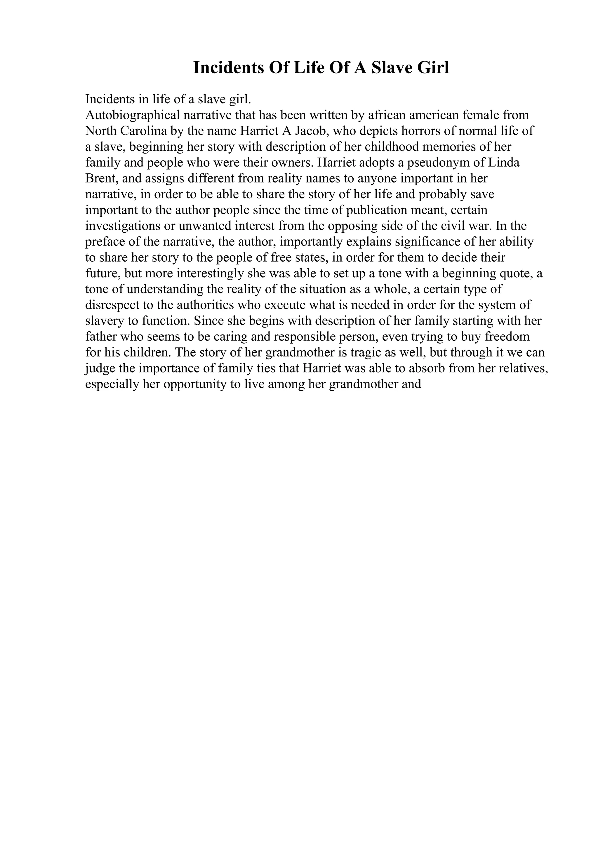 Incidents Of Life Of A Slave Girl
Incidents in life of a slave girl.
Autobiographical narrative that has been written by african american female from
North Carolina by the name Harriet A Jacob, who depicts horrors of normal life of
a slave, beginning her story with description of her childhood memories of her
family and people who were their owners. Harriet adopts a pseudonym of Linda
Brent, and assigns different from reality names to anyone important in her
narrative, in order to be able to share the story of her life and probably save
important to the author people since the time of publication meant, certain
investigations or unwanted interest from the opposing side of the civil war. In the
preface of the narrative, the author, importantly explains significance of her ability
to share her story to the people of free states, in order for them to decide their
future, but more interestingly she was able to set up a tone with a beginning quote, a
tone of understanding the reality of the situation as a whole, a certain type of
disrespect to the authorities who execute what is needed in order for the system of
slavery to function. Since she begins with description of her family starting with her
father who seems to be caring and responsible person, even trying to buy freedom
for his children. The story of her grandmother is tragic as well, but through it we can
judge the importance of family ties that Harriet was able to absorb from her relatives,
especially her opportunity to live among her grandmother and
 
