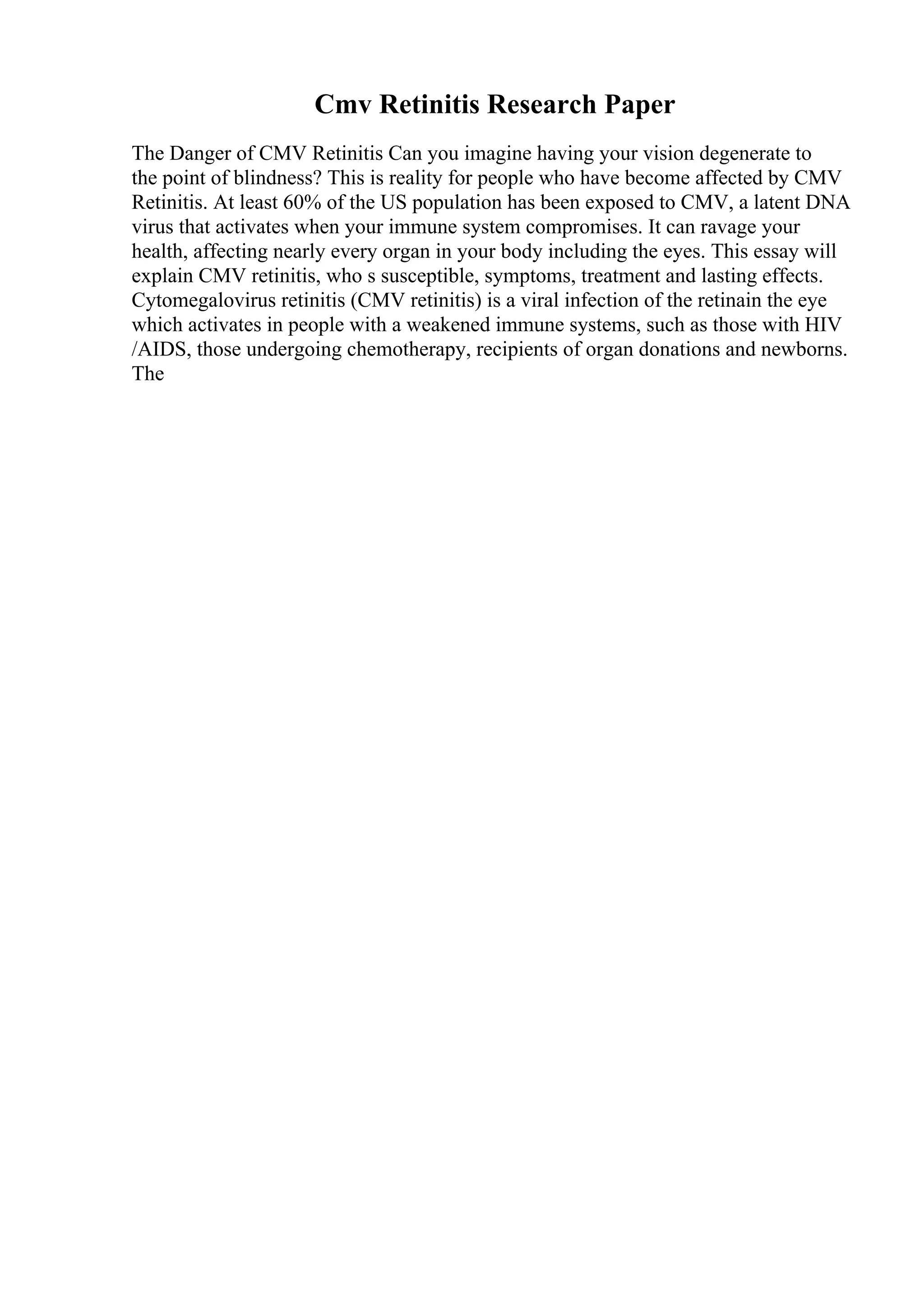 Cmv Retinitis Research Paper
The Danger of CMV Retinitis Can you imagine having your vision degenerate to
the point of blindness? This is reality for people who have become affected by CMV
Retinitis. At least 60% of the US population has been exposed to CMV, a latent DNA
virus that activates when your immune system compromises. It can ravage your
health, affecting nearly every organ in your body including the eyes. This essay will
explain CMV retinitis, who s susceptible, symptoms, treatment and lasting effects.
Cytomegalovirus retinitis (CMV retinitis) is a viral infection of the retinain the eye
which activates in people with a weakened immune systems, such as those with HIV
/AIDS, those undergoing chemotherapy, recipients of organ donations and newborns.
The
 