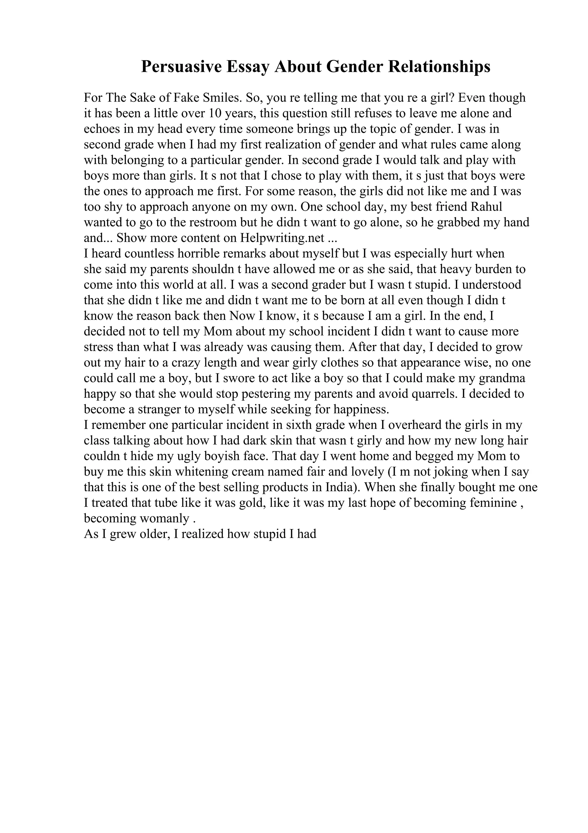 Persuasive Essay About Gender Relationships
For The Sake of Fake Smiles. So, you re telling me that you re a girl? Even though
it has been a little over 10 years, this question still refuses to leave me alone and
echoes in my head every time someone brings up the topic of gender. I was in
second grade when I had my first realization of gender and what rules came along
with belonging to a particular gender. In second grade I would talk and play with
boys more than girls. It s not that I chose to play with them, it s just that boys were
the ones to approach me first. For some reason, the girls did not like me and I was
too shy to approach anyone on my own. One school day, my best friend Rahul
wanted to go to the restroom but he didn t want to go alone, so he grabbed my hand
and... Show more content on Helpwriting.net ...
I heard countless horrible remarks about myself but I was especially hurt when
she said my parents shouldn t have allowed me or as she said, that heavy burden to
come into this world at all. I was a second grader but I wasn t stupid. I understood
that she didn t like me and didn t want me to be born at all even though I didn t
know the reason back then Now I know, it s because I am a girl. In the end, I
decided not to tell my Mom about my school incident I didn t want to cause more
stress than what I was already was causing them. After that day, I decided to grow
out my hair to a crazy length and wear girly clothes so that appearance wise, no one
could call me a boy, but I swore to act like a boy so that I could make my grandma
happy so that she would stop pestering my parents and avoid quarrels. I decided to
become a stranger to myself while seeking for happiness.
I remember one particular incident in sixth grade when I overheard the girls in my
class talking about how I had dark skin that wasn t girly and how my new long hair
couldn t hide my ugly boyish face. That day I went home and begged my Mom to
buy me this skin whitening cream named fair and lovely (I m not joking when I say
that this is one of the best selling products in India). When she finally bought me one
I treated that tube like it was gold, like it was my last hope of becoming feminine ,
becoming womanly .
As I grew older, I realized how stupid I had
 