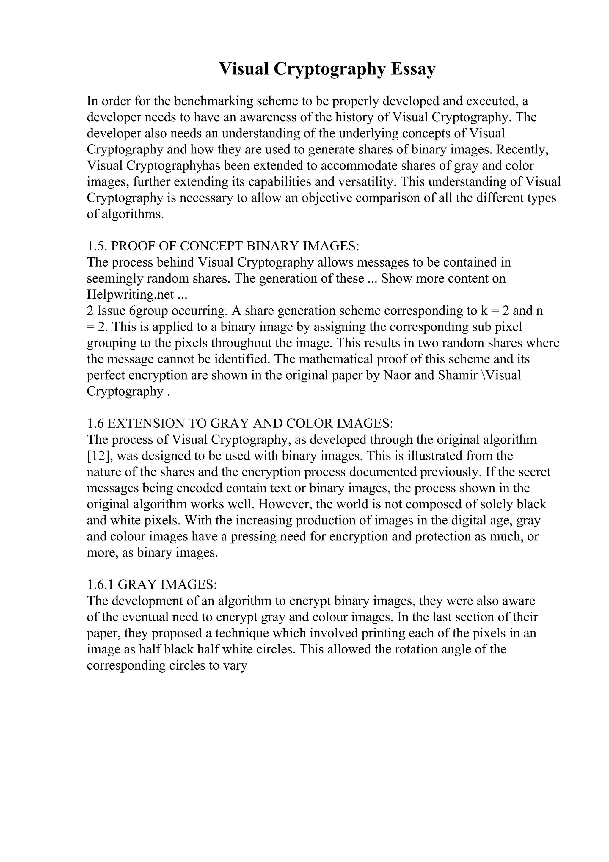 Visual Cryptography Essay
In order for the benchmarking scheme to be properly developed and executed, a
developer needs to have an awareness of the history of Visual Cryptography. The
developer also needs an understanding of the underlying concepts of Visual
Cryptography and how they are used to generate shares of binary images. Recently,
Visual Cryptographyhas been extended to accommodate shares of gray and color
images, further extending its capabilities and versatility. This understanding of Visual
Cryptography is necessary to allow an objective comparison of all the different types
of algorithms.
1.5. PROOF OF CONCEPT BINARY IMAGES:
The process behind Visual Cryptography allows messages to be contained in
seemingly random shares. The generation of these ... Show more content on
Helpwriting.net ...
2 Issue 6group occurring. A share generation scheme corresponding to k = 2 and n
= 2. This is applied to a binary image by assigning the corresponding sub pixel
grouping to the pixels throughout the image. This results in two random shares where
the message cannot be identified. The mathematical proof of this scheme and its
perfect encryption are shown in the original paper by Naor and Shamir Visual
Cryptography .
1.6 EXTENSION TO GRAY AND COLOR IMAGES:
The process of Visual Cryptography, as developed through the original algorithm
[12], was designed to be used with binary images. This is illustrated from the
nature of the shares and the encryption process documented previously. If the secret
messages being encoded contain text or binary images, the process shown in the
original algorithm works well. However, the world is not composed of solely black
and white pixels. With the increasing production of images in the digital age, gray
and colour images have a pressing need for encryption and protection as much, or
more, as binary images.
1.6.1 GRAY IMAGES:
The development of an algorithm to encrypt binary images, they were also aware
of the eventual need to encrypt gray and colour images. In the last section of their
paper, they proposed a technique which involved printing each of the pixels in an
image as half black half white circles. This allowed the rotation angle of the
corresponding circles to vary
 