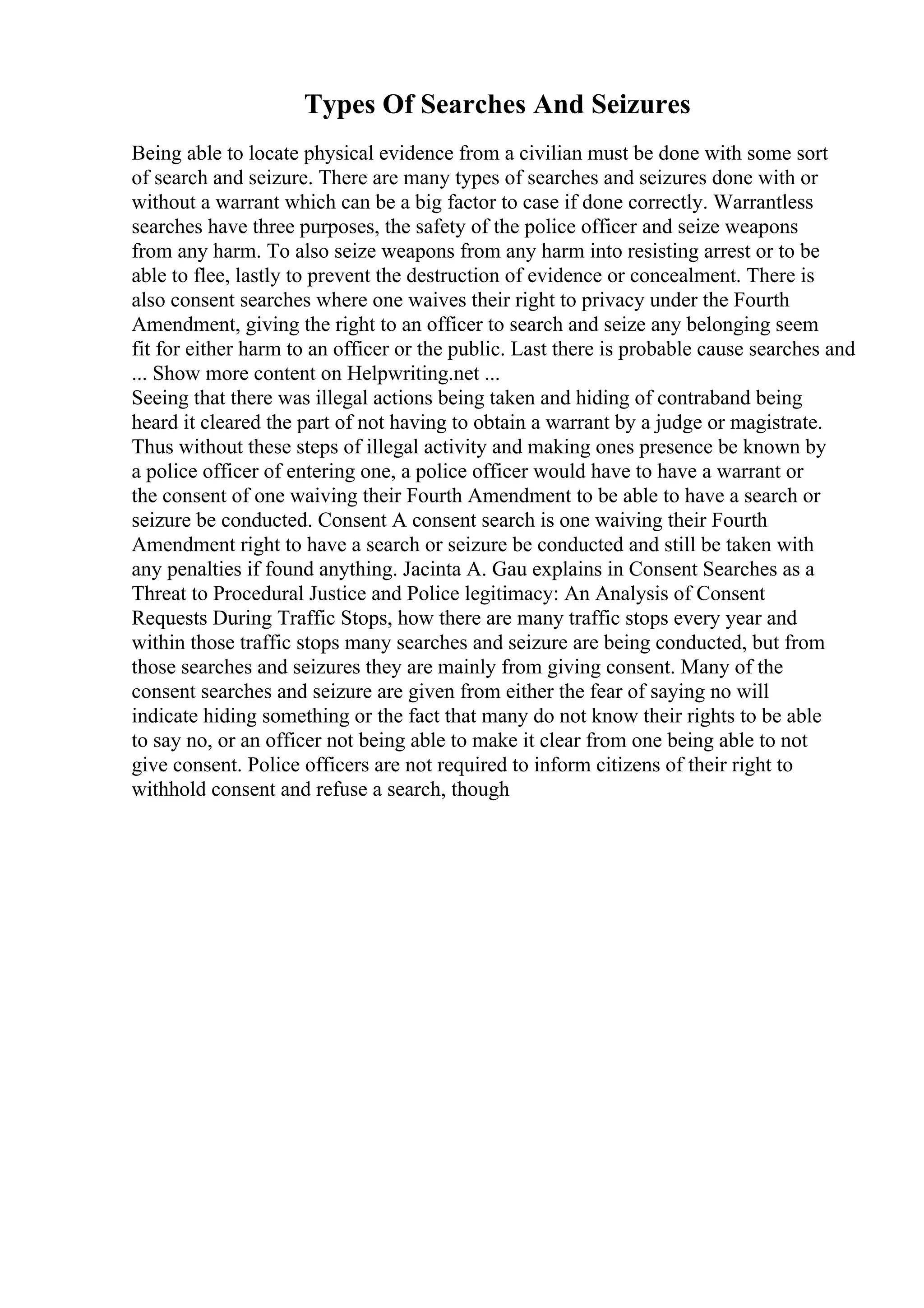 Types Of Searches And Seizures
Being able to locate physical evidence from a civilian must be done with some sort
of search and seizure. There are many types of searches and seizures done with or
without a warrant which can be a big factor to case if done correctly. Warrantless
searches have three purposes, the safety of the police officer and seize weapons
from any harm. To also seize weapons from any harm into resisting arrest or to be
able to flee, lastly to prevent the destruction of evidence or concealment. There is
also consent searches where one waives their right to privacy under the Fourth
Amendment, giving the right to an officer to search and seize any belonging seem
fit for either harm to an officer or the public. Last there is probable cause searches and
... Show more content on Helpwriting.net ...
Seeing that there was illegal actions being taken and hiding of contraband being
heard it cleared the part of not having to obtain a warrant by a judge or magistrate.
Thus without these steps of illegal activity and making ones presence be known by
a police officer of entering one, a police officer would have to have a warrant or
the consent of one waiving their Fourth Amendment to be able to have a search or
seizure be conducted. Consent A consent search is one waiving their Fourth
Amendment right to have a search or seizure be conducted and still be taken with
any penalties if found anything. Jacinta A. Gau explains in Consent Searches as a
Threat to Procedural Justice and Police legitimacy: An Analysis of Consent
Requests During Traffic Stops, how there are many traffic stops every year and
within those traffic stops many searches and seizure are being conducted, but from
those searches and seizures they are mainly from giving consent. Many of the
consent searches and seizure are given from either the fear of saying no will
indicate hiding something or the fact that many do not know their rights to be able
to say no, or an officer not being able to make it clear from one being able to not
give consent. Police officers are not required to inform citizens of their right to
withhold consent and refuse a search, though
 