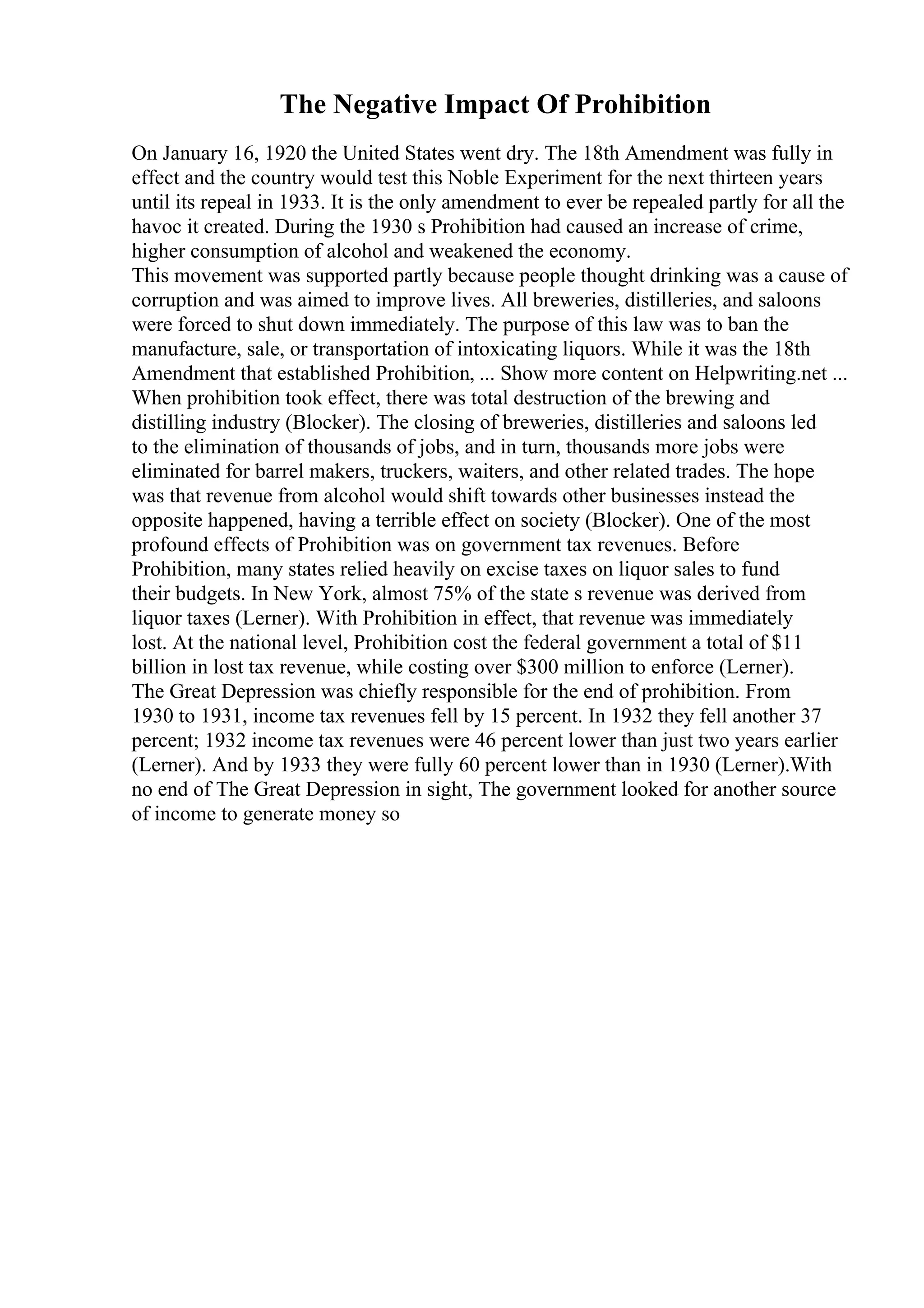 The Negative Impact Of Prohibition
On January 16, 1920 the United States went dry. The 18th Amendment was fully in
effect and the country would test this Noble Experiment for the next thirteen years
until its repeal in 1933. It is the only amendment to ever be repealed partly for all the
havoc it created. During the 1930 s Prohibition had caused an increase of crime,
higher consumption of alcohol and weakened the economy.
This movement was supported partly because people thought drinking was a cause of
corruption and was aimed to improve lives. All breweries, distilleries, and saloons
were forced to shut down immediately. The purpose of this law was to ban the
manufacture, sale, or transportation of intoxicating liquors. While it was the 18th
Amendment that established Prohibition, ... Show more content on Helpwriting.net ...
When prohibition took effect, there was total destruction of the brewing and
distilling industry (Blocker). The closing of breweries, distilleries and saloons led
to the elimination of thousands of jobs, and in turn, thousands more jobs were
eliminated for barrel makers, truckers, waiters, and other related trades. The hope
was that revenue from alcohol would shift towards other businesses instead the
opposite happened, having a terrible effect on society (Blocker). One of the most
profound effects of Prohibition was on government tax revenues. Before
Prohibition, many states relied heavily on excise taxes on liquor sales to fund
their budgets. In New York, almost 75% of the state s revenue was derived from
liquor taxes (Lerner). With Prohibition in effect, that revenue was immediately
lost. At the national level, Prohibition cost the federal government a total of $11
billion in lost tax revenue, while costing over $300 million to enforce (Lerner).
The Great Depression was chiefly responsible for the end of prohibition. From
1930 to 1931, income tax revenues fell by 15 percent. In 1932 they fell another 37
percent; 1932 income tax revenues were 46 percent lower than just two years earlier
(Lerner). And by 1933 they were fully 60 percent lower than in 1930 (Lerner).With
no end of The Great Depression in sight, The government looked for another source
of income to generate money so
 