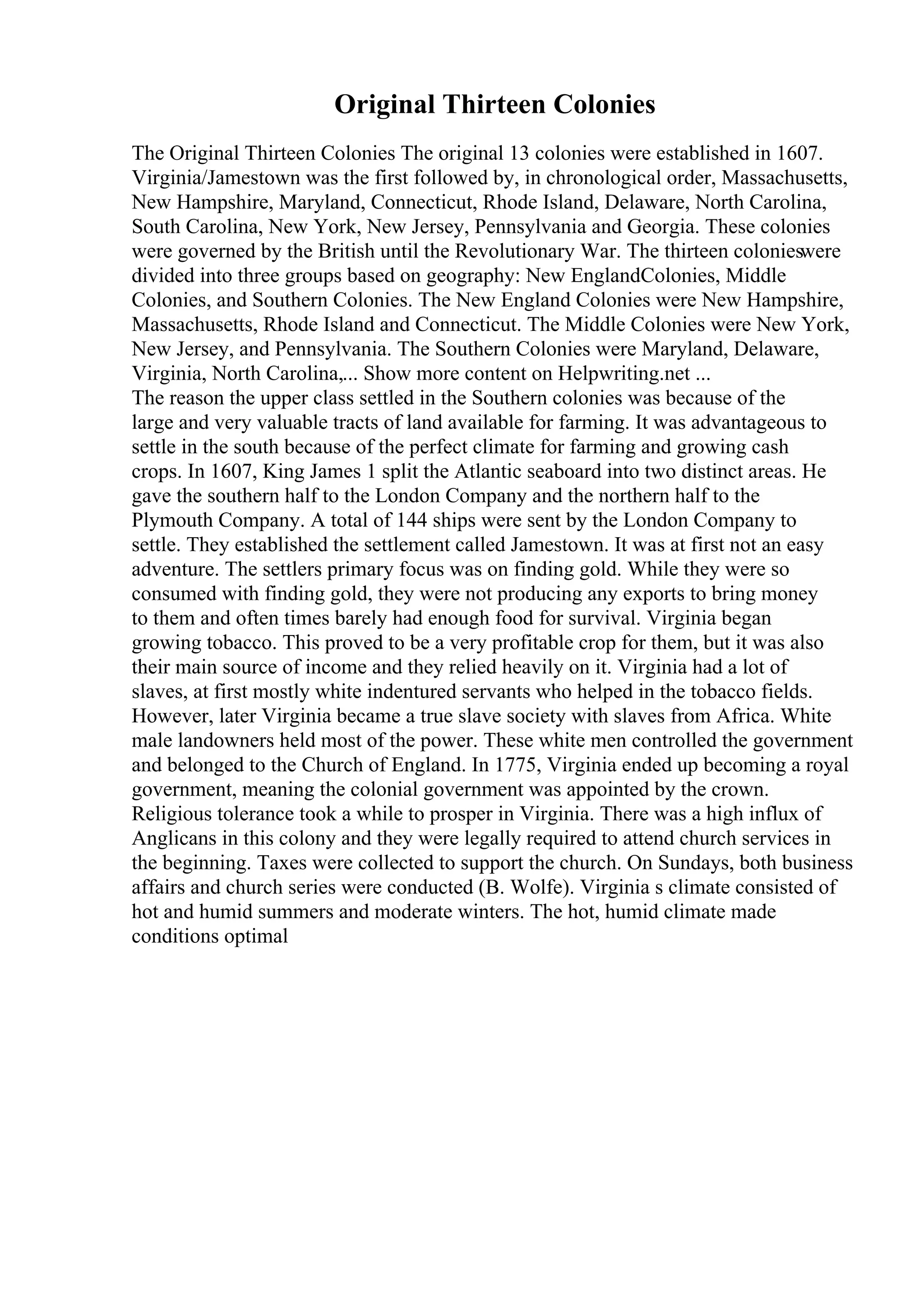Original Thirteen Colonies
The Original Thirteen Colonies The original 13 colonies were established in 1607.
Virginia/Jamestown was the first followed by, in chronological order, Massachusetts,
New Hampshire, Maryland, Connecticut, Rhode Island, Delaware, North Carolina,
South Carolina, New York, New Jersey, Pennsylvania and Georgia. These colonies
were governed by the British until the Revolutionary War. The thirteen colonieswere
divided into three groups based on geography: New EnglandColonies, Middle
Colonies, and Southern Colonies. The New England Colonies were New Hampshire,
Massachusetts, Rhode Island and Connecticut. The Middle Colonies were New York,
New Jersey, and Pennsylvania. The Southern Colonies were Maryland, Delaware,
Virginia, North Carolina,... Show more content on Helpwriting.net ...
The reason the upper class settled in the Southern colonies was because of the
large and very valuable tracts of land available for farming. It was advantageous to
settle in the south because of the perfect climate for farming and growing cash
crops. In 1607, King James 1 split the Atlantic seaboard into two distinct areas. He
gave the southern half to the London Company and the northern half to the
Plymouth Company. A total of 144 ships were sent by the London Company to
settle. They established the settlement called Jamestown. It was at first not an easy
adventure. The settlers primary focus was on finding gold. While they were so
consumed with finding gold, they were not producing any exports to bring money
to them and often times barely had enough food for survival. Virginia began
growing tobacco. This proved to be a very profitable crop for them, but it was also
their main source of income and they relied heavily on it. Virginia had a lot of
slaves, at first mostly white indentured servants who helped in the tobacco fields.
However, later Virginia became a true slave society with slaves from Africa. White
male landowners held most of the power. These white men controlled the government
and belonged to the Church of England. In 1775, Virginia ended up becoming a royal
government, meaning the colonial government was appointed by the crown.
Religious tolerance took a while to prosper in Virginia. There was a high influx of
Anglicans in this colony and they were legally required to attend church services in
the beginning. Taxes were collected to support the church. On Sundays, both business
affairs and church series were conducted (B. Wolfe). Virginia s climate consisted of
hot and humid summers and moderate winters. The hot, humid climate made
conditions optimal
 