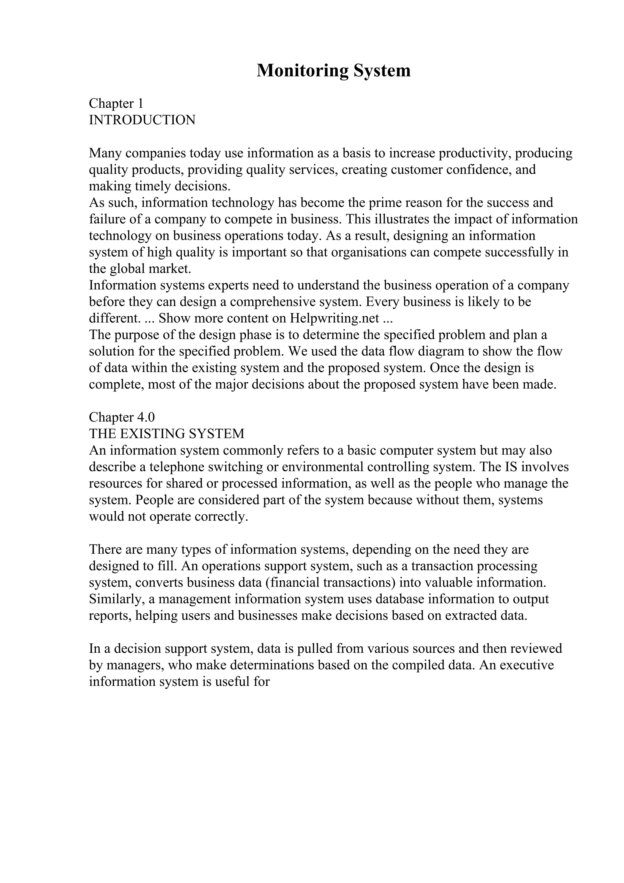 Monitoring System
Chapter 1
INTRODUCTION
Many companies today use information as a basis to increase productivity, producing
quality products, providing quality services, creating customer confidence, and
making timely decisions.
As such, information technology has become the prime reason for the success and
failure of a company to compete in business. This illustrates the impact of information
technology on business operations today. As a result, designing an information
system of high quality is important so that organisations can compete successfully in
the global market.
Information systems experts need to understand the business operation of a company
before they can design a comprehensive system. Every business is likely to be
different. ... Show more content on Helpwriting.net ...
The purpose of the design phase is to determine the specified problem and plan a
solution for the specified problem. We used the data flow diagram to show the flow
of data within the existing system and the proposed system. Once the design is
complete, most of the major decisions about the proposed system have been made.
Chapter 4.0
THE EXISTING SYSTEM
An information system commonly refers to a basic computer system but may also
describe a telephone switching or environmental controlling system. The IS involves
resources for shared or processed information, as well as the people who manage the
system. People are considered part of the system because without them, systems
would not operate correctly.
There are many types of information systems, depending on the need they are
designed to fill. An operations support system, such as a transaction processing
system, converts business data (financial transactions) into valuable information.
Similarly, a management information system uses database information to output
reports, helping users and businesses make decisions based on extracted data.
In a decision support system, data is pulled from various sources and then reviewed
by managers, who make determinations based on the compiled data. An executive
information system is useful for
 