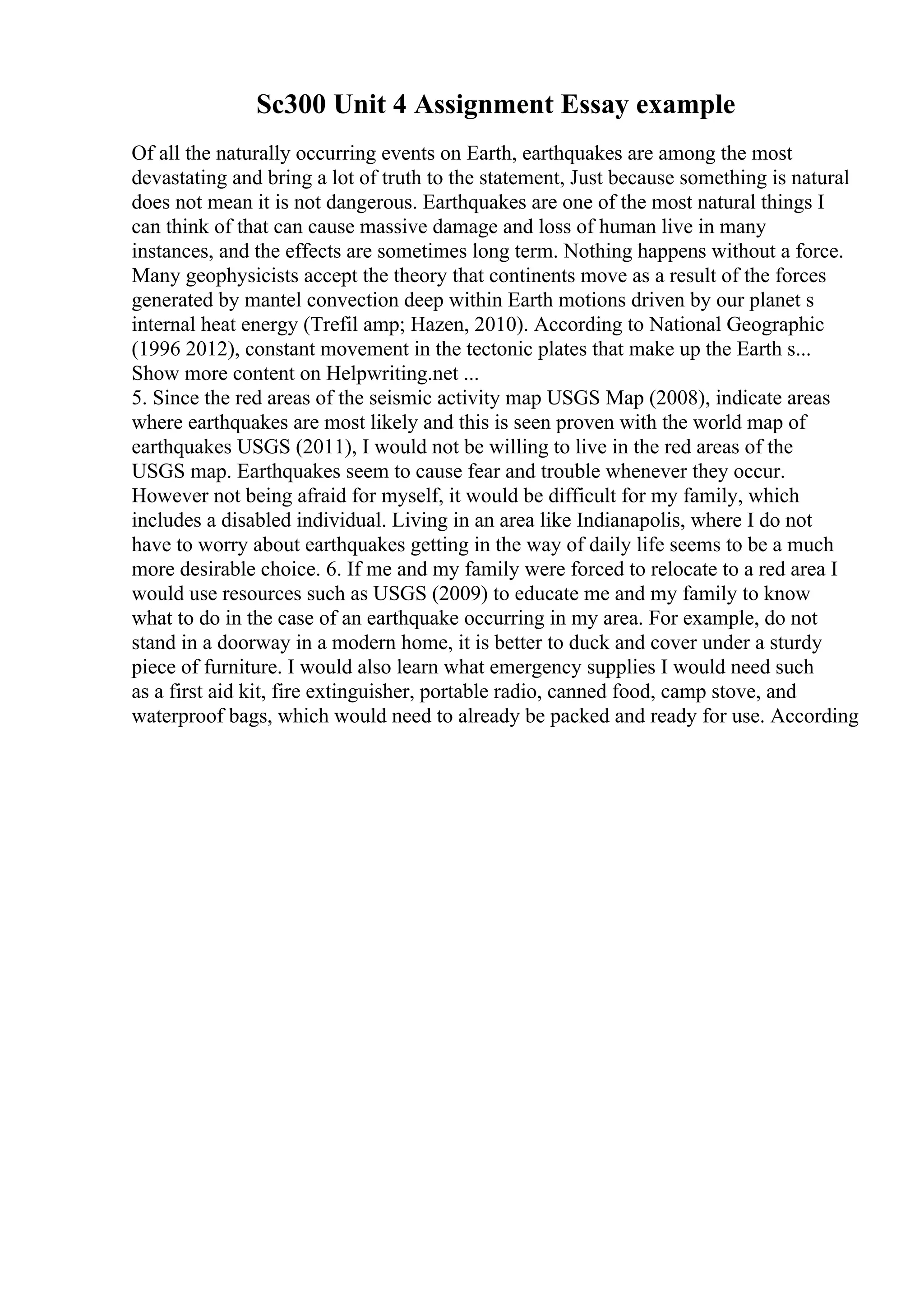 Sc300 Unit 4 Assignment Essay example
Of all the naturally occurring events on Earth, earthquakes are among the most
devastating and bring a lot of truth to the statement, Just because something is natural
does not mean it is not dangerous. Earthquakes are one of the most natural things I
can think of that can cause massive damage and loss of human live in many
instances, and the effects are sometimes long term. Nothing happens without a force.
Many geophysicists accept the theory that continents move as a result of the forces
generated by mantel convection deep within Earth motions driven by our planet s
internal heat energy (Trefil amp; Hazen, 2010). According to National Geographic
(1996 2012), constant movement in the tectonic plates that make up the Earth s...
Show more content on Helpwriting.net ...
5. Since the red areas of the seismic activity map USGS Map (2008), indicate areas
where earthquakes are most likely and this is seen proven with the world map of
earthquakes USGS (2011), I would not be willing to live in the red areas of the
USGS map. Earthquakes seem to cause fear and trouble whenever they occur.
However not being afraid for myself, it would be difficult for my family, which
includes a disabled individual. Living in an area like Indianapolis, where I do not
have to worry about earthquakes getting in the way of daily life seems to be a much
more desirable choice. 6. If me and my family were forced to relocate to a red area I
would use resources such as USGS (2009) to educate me and my family to know
what to do in the case of an earthquake occurring in my area. For example, do not
stand in a doorway in a modern home, it is better to duck and cover under a sturdy
piece of furniture. I would also learn what emergency supplies I would need such
as a first aid kit, fire extinguisher, portable radio, canned food, camp stove, and
waterproof bags, which would need to already be packed and ready for use. According
 