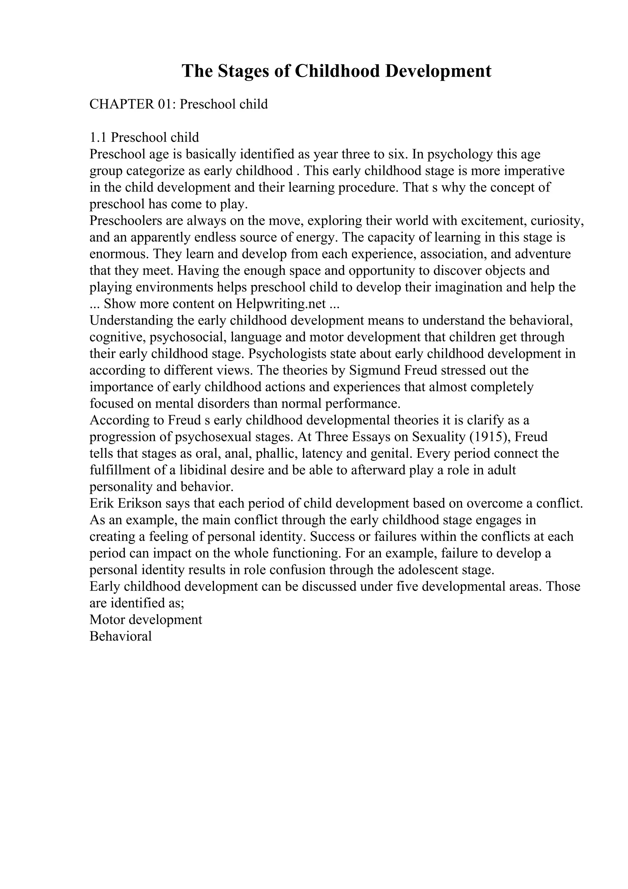 The Stages of Childhood Development
CHAPTER 01: Preschool child
1.1 Preschool child
Preschool age is basically identified as year three to six. In psychology this age
group categorize as early childhood . This early childhood stage is more imperative
in the child development and their learning procedure. That s why the concept of
preschool has come to play.
Preschoolers are always on the move, exploring their world with excitement, curiosity,
and an apparently endless source of energy. The capacity of learning in this stage is
enormous. They learn and develop from each experience, association, and adventure
that they meet. Having the enough space and opportunity to discover objects and
playing environments helps preschool child to develop their imagination and help the
... Show more content on Helpwriting.net ...
Understanding the early childhood development means to understand the behavioral,
cognitive, psychosocial, language and motor development that children get through
their early childhood stage. Psychologists state about early childhood development in
according to different views. The theories by Sigmund Freud stressed out the
importance of early childhood actions and experiences that almost completely
focused on mental disorders than normal performance.
According to Freud s early childhood developmental theories it is clarify as a
progression of psychosexual stages. At Three Essays on Sexuality (1915), Freud
tells that stages as oral, anal, phallic, latency and genital. Every period connect the
fulfillment of a libidinal desire and be able to afterward play a role in adult
personality and behavior.
Erik Erikson says that each period of child development based on overcome a conflict.
As an example, the main conflict through the early childhood stage engages in
creating a feeling of personal identity. Success or failures within the conflicts at each
period can impact on the whole functioning. For an example, failure to develop a
personal identity results in role confusion through the adolescent stage.
Early childhood development can be discussed under five developmental areas. Those
are identified as;
Motor development
Behavioral
 