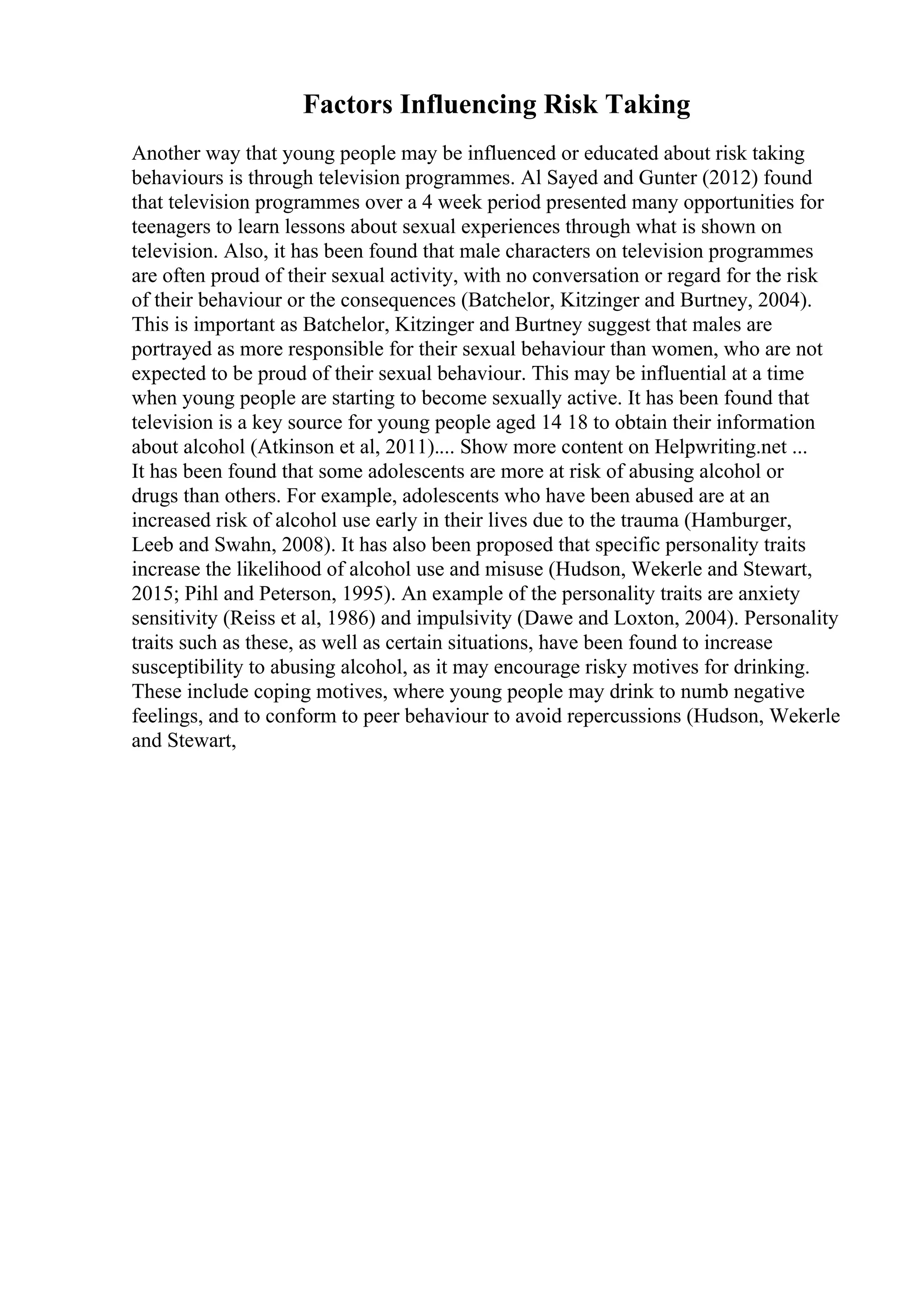 Factors Influencing Risk Taking
Another way that young people may be influenced or educated about risk taking
behaviours is through television programmes. Al Sayed and Gunter (2012) found
that television programmes over a 4 week period presented many opportunities for
teenagers to learn lessons about sexual experiences through what is shown on
television. Also, it has been found that male characters on television programmes
are often proud of their sexual activity, with no conversation or regard for the risk
of their behaviour or the consequences (Batchelor, Kitzinger and Burtney, 2004).
This is important as Batchelor, Kitzinger and Burtney suggest that males are
portrayed as more responsible for their sexual behaviour than women, who are not
expected to be proud of their sexual behaviour. This may be influential at a time
when young people are starting to become sexually active. It has been found that
television is a key source for young people aged 14 18 to obtain their information
about alcohol (Atkinson et al, 2011).... Show more content on Helpwriting.net ...
It has been found that some adolescents are more at risk of abusing alcohol or
drugs than others. For example, adolescents who have been abused are at an
increased risk of alcohol use early in their lives due to the trauma (Hamburger,
Leeb and Swahn, 2008). It has also been proposed that specific personality traits
increase the likelihood of alcohol use and misuse (Hudson, Wekerle and Stewart,
2015; Pihl and Peterson, 1995). An example of the personality traits are anxiety
sensitivity (Reiss et al, 1986) and impulsivity (Dawe and Loxton, 2004). Personality
traits such as these, as well as certain situations, have been found to increase
susceptibility to abusing alcohol, as it may encourage risky motives for drinking.
These include coping motives, where young people may drink to numb negative
feelings, and to conform to peer behaviour to avoid repercussions (Hudson, Wekerle
and Stewart,
 