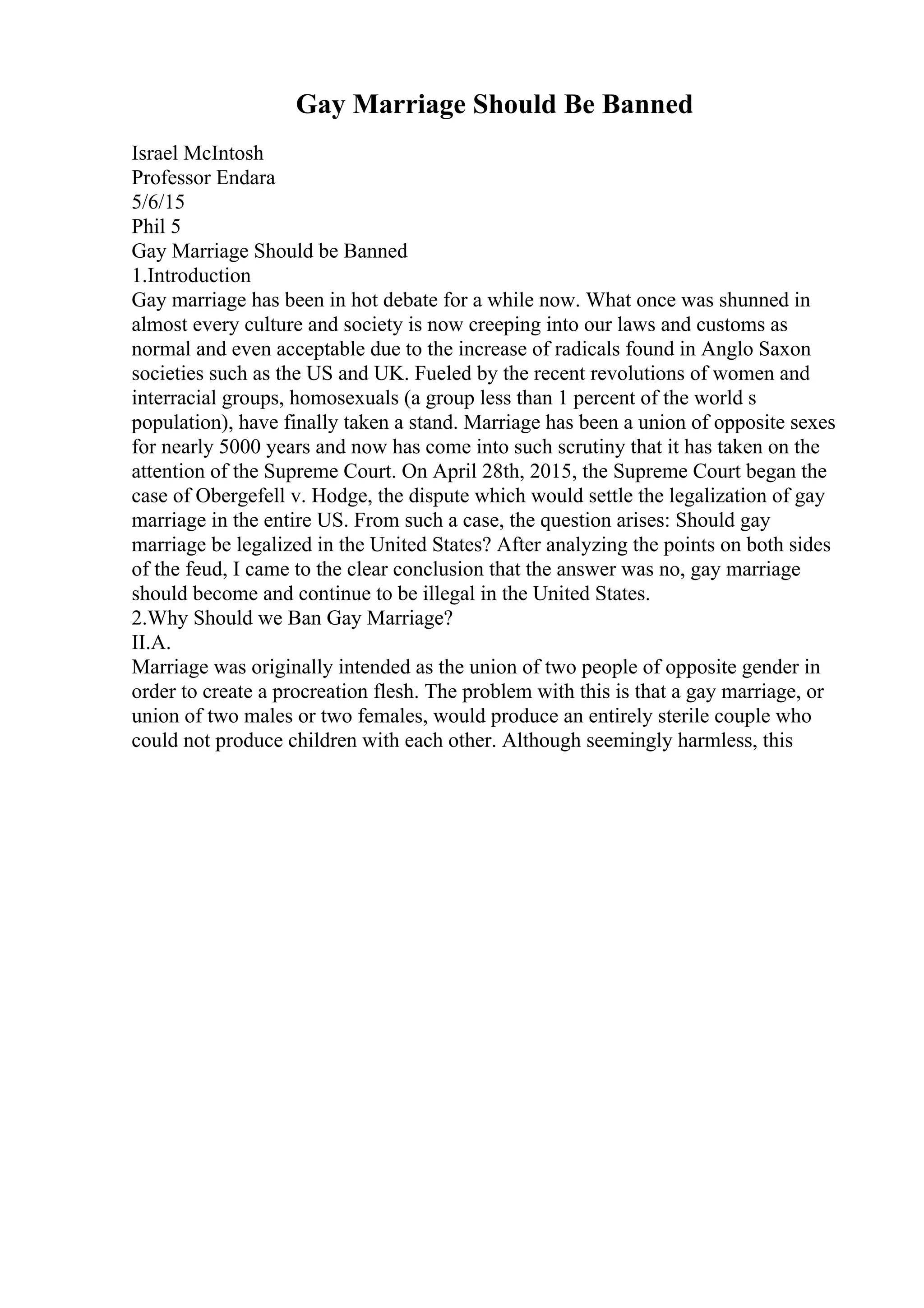 Gay Marriage Should Be Banned
Israel McIntosh
Professor Endara
5/6/15
Phil 5
Gay Marriage Should be Banned
1.Introduction
Gay marriage has been in hot debate for a while now. What once was shunned in
almost every culture and society is now creeping into our laws and customs as
normal and even acceptable due to the increase of radicals found in Anglo Saxon
societies such as the US and UK. Fueled by the recent revolutions of women and
interracial groups, homosexuals (a group less than 1 percent of the world s
population), have finally taken a stand. Marriage has been a union of opposite sexes
for nearly 5000 years and now has come into such scrutiny that it has taken on the
attention of the Supreme Court. On April 28th, 2015, the Supreme Court began the
case of Obergefell v. Hodge, the dispute which would settle the legalization of gay
marriage in the entire US. From such a case, the question arises: Should gay
marriage be legalized in the United States? After analyzing the points on both sides
of the feud, I came to the clear conclusion that the answer was no, gay marriage
should become and continue to be illegal in the United States.
2.Why Should we Ban Gay Marriage?
II.A.
Marriage was originally intended as the union of two people of opposite gender in
order to create a procreation flesh. The problem with this is that a gay marriage, or
union of two males or two females, would produce an entirely sterile couple who
could not produce children with each other. Although seemingly harmless, this
 
